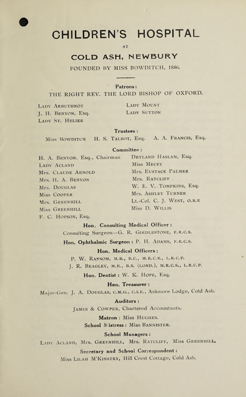 AT COLD ASM, NEWBURY FOUNDED BY MISS BOWDITCH, 1886. Patrons: THE RIGHT REV. THE LORD BISHOP OF OXFORD. Lady Arbuthnot Lady Mount J. H. Benyon, Esq. Lady Sutton Lady St. Helier Trustees : Miss Bowditch H. S. Talbot, Esq. A. A. Francis, Esq. Committee : H. A. Benyon, Esq., Chairman Lady Acland Mrs. Claude Arnold Mrs. H. A. Benyon Mrs. Douglas Miss Cooper Mrs. Green hill Miss Greenhill F. C. Hopson, Esq. Dryland Haslam, Esq. Miss Mecey Mrs. Eustace Palmer Mrs. Ratcliff W. E. V. .Tompkins, Esq. Mrs. Ashley Turner Lt.-Col. C. J. West, o.b.e Miss D. Willis Hon. Consulting Medical Officer : Consulting1 Surgeon—G. R. Girdlestone, f.r.c.s. Hon. Ophthalmic Surgeon: P. H. Adams, f.r.c.s. Hon. Medical Officers : P. W. Ransom, m.b., b.c., m.r.c.s., l.r.c.p. J. R. Beagley, M.B., b.s. (lond.), m.r.c.s., l.r.c.p. Hon. Dentist : W. K. Hope, Esq. Ho n. Treasurer : Major-Gen. J. A. Douglas, c.m.g., c.i.e., Ashmore Lodge, Cold Ash. Auditors : James & Cowper, Chartered Accountants. Matron : Miss Hughes. School IV,istress : Miss Bannister. School Managers : Lady Acland, Mrs. Greenhill, Mrs. Ratcliff, Miss Greenhill. Secretary and School Correspondent : Miss Lilah M’Kinstry, Hill Crest Cottage, Cold Ash.