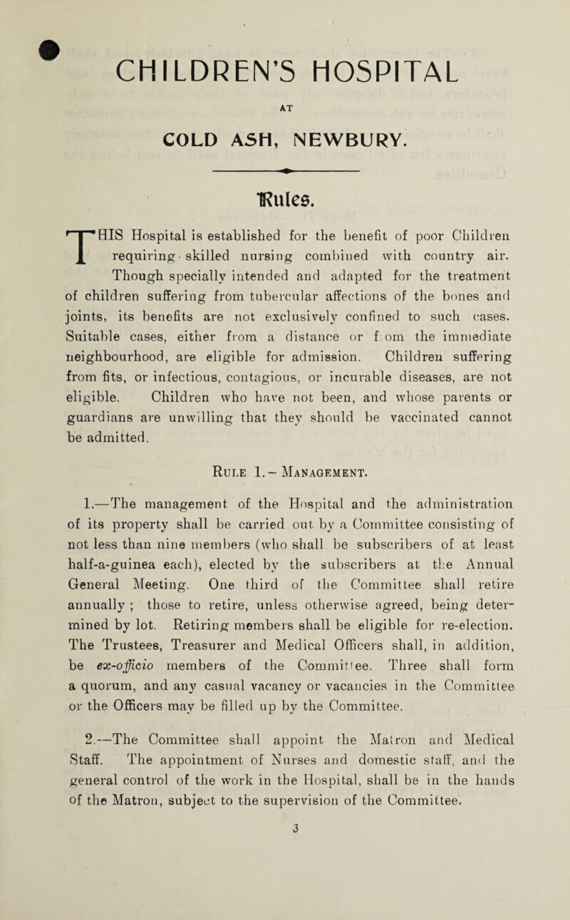 AT COLD ASH, NEWBURY. ■Rules. THIS Hospital is established for the benefit of poor Children requiring • skilled nursing combined with country air. Though specially intended and adapted for the treatment of children suffering from tubercular affections of the bones and joints, its benefits are not exclusively confined to such cases. Suitable cases, either from a distance or Tom the immediate neighbourhood, are eligible for admission. Children suffering from fits, or infectious, contagions, or incurable diseases, are not eligible. Children who have not been, and whose parents or guardians are unwilling that they should be vaccinated cannot be admitted. Rule 1.-Management. 1. —The management of the Hospital and the administration of its property shall be carried out by a Committee consisting of not less than nine members (who shall be subscribers of at least half-a-guinea each), elected by the subscribers at the Annual General Meeting. One third of the Committee shall retire annually ; those to retire, unless otherwise agreed, being deter¬ mined by lot. Retiring members shall be eligible for re-election. The Trustees, Treasurer and Medical Officers shall, in addition, be ex-officio members of the Committee. Three shall form a quorum, and any casual vacancy or vacancies in the Committee or the Officers may be filled up by the Committee. 2. —The Committee shall appoint the Matron and Medical Staff. The appointment of Nurses and domestic staff, and the general control of the work in the Hospital, shall be in the hands of the Matron, subject to the supervision of the Committee.
