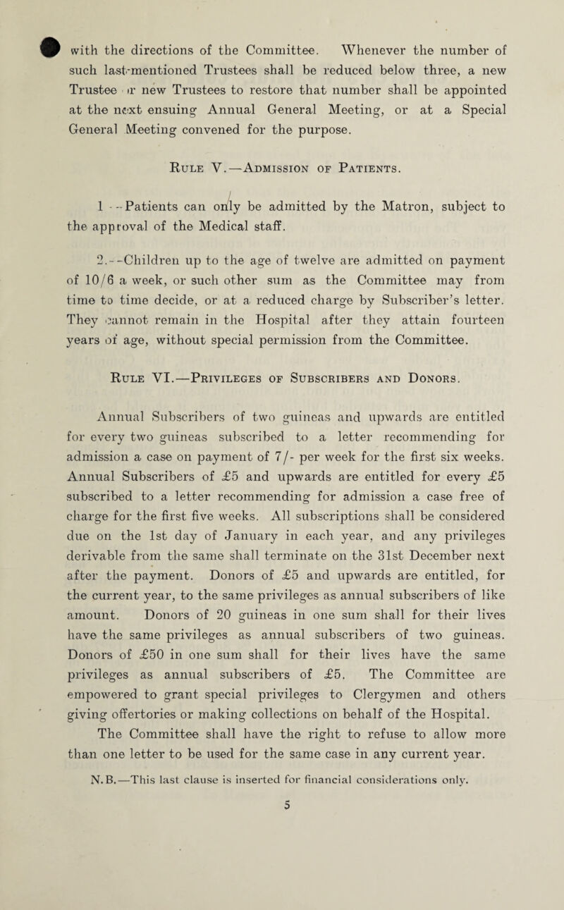 with the directions of the Committee. Whenever the number of such last-mentioned Trustees shall be reduced below three, a new Trustee ir new Trustees to restore that number shall be appointed at the n£;xt ensuing Annual General Meeting, or at a Special General Meeting convened for the purpose. Rule V.—Admission of Patients. 1 - - Patients can only be admitted by the Matron, subject to the approval of the Medical staff. 2.--Children up to the age of twelve are admitted on payment of 10/6 a week, or such other sum as the Committee may from time to time decide, or at a reduced charge by Subscriber’s letter. They cannot remain in the Hospital after they attain fourteen years of age, without special permission from the Committee. Rule VI.—Privileges of Subscribers and Donors. Annual Subscribers of two guineas and upwards are entitled for every two guineas subscribed to a letter recommending for admission a case on payment of 7/- per week for the first six weeks. Annual Subscribers of £5 and upwards are entitled for every £5 subscribed to a letter recommending for admission a case free of charge for the first five weeks. All subscriptions shall be considered due on the 1st day of January in each year, and any privileges derivable from the same shall terminate on the 31st December next after the payment. Donors of £5 and upwards are entitled, for the current year, to the same privileges as annual subscribers of like amount. Donors of 20 guineas in one sum shall for their lives have the same privileges as annual subscribers of two guineas. Donors of £50 in one sum shall for their lives have the same privileges as annual subscribers of £5. The Committee are empowered to grant special privileges to Clergymen and others giving offertories or making collections on behalf of the Hospital. The Committee shall have the right to refuse to allow more than one letter to be used for the same case in any current year. N.B.—This last clause is inserted for financial considerations only.