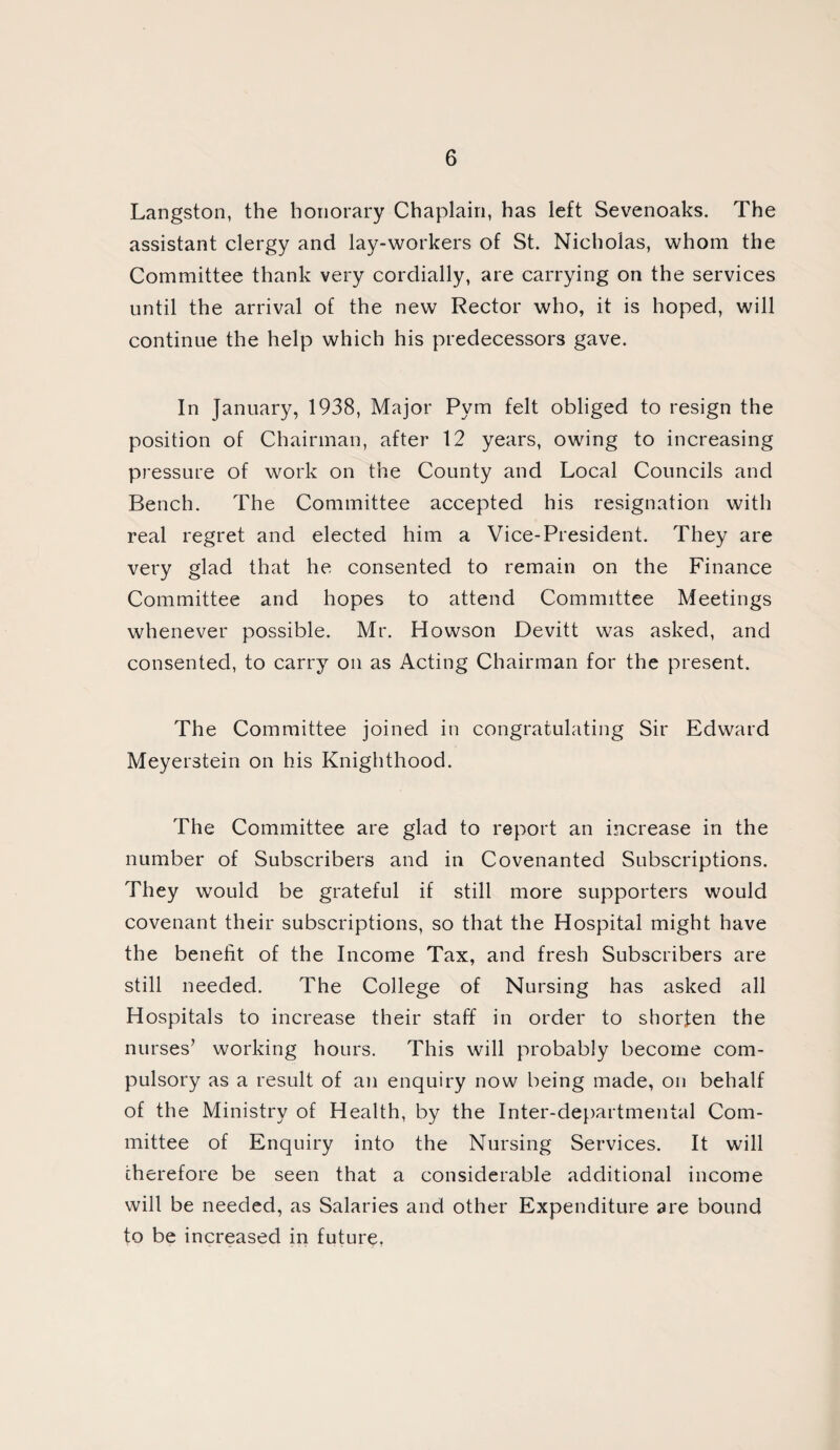 Langston, the honorary Chaplain, has left Sevenoaks. The assistant clergy and lay-workers of St. Nicholas, whom the Committee thank very cordially, are carrying on the services until the arrival of the new Rector who, it is hoped, will continue the help which his predecessors gave. In January, 1938, Major Pym felt obliged to resign the position of Chairman, after 12 years, owing to increasing pressure of work on the County and Local Councils and Bench. The Committee accepted his resignation with real regret and elected him a Vice-President. They are very glad that he consented to remain on the Finance Committee and hopes to attend Committee Meetings whenever possible. Mr. Howson Devitt was asked, and consented, to carry on as Acting Chairman for the present. The Committee joined in congratulating Sir Edward Meyerstein on his Knighthood. The Committee are glad to report an increase in the number of Subscribers and in Covenanted Subscriptions. They would be grateful if still more supporters would covenant their subscriptions, so that the Hospital might have the benefit of the Income Tax, and fresh Subscribers are still needed. The College of Nursing has asked all Hospitals to increase their staff in order to shorten the nurses’ working hours. This will probably become com¬ pulsory as a result of an enquiry now being made, on behalf of the Ministry of Health, by the Inter-departmental Com¬ mittee of Enquiry into the Nursing Services. It will therefore be seen that a considerable additional income will be needed, as Salaries and other Expenditure are bound to be increased in future.