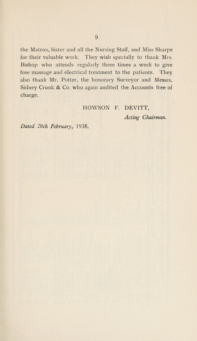 the Matron, Sister and all the Nursing Staff, and Miss Sharpe for their valuable work. They wish specially to thank Mrs. Bishop who attends regularly three times a week to give free massage and electrical treatment to the patients. They also thank Mr. Potter, the honorary Surveyor and Messrs. Sidney Cronk & Co. who again audited the Accounts free of charge. HOWSON F. DEVITT, Dated 28th February5 1938. Acting Chairman.