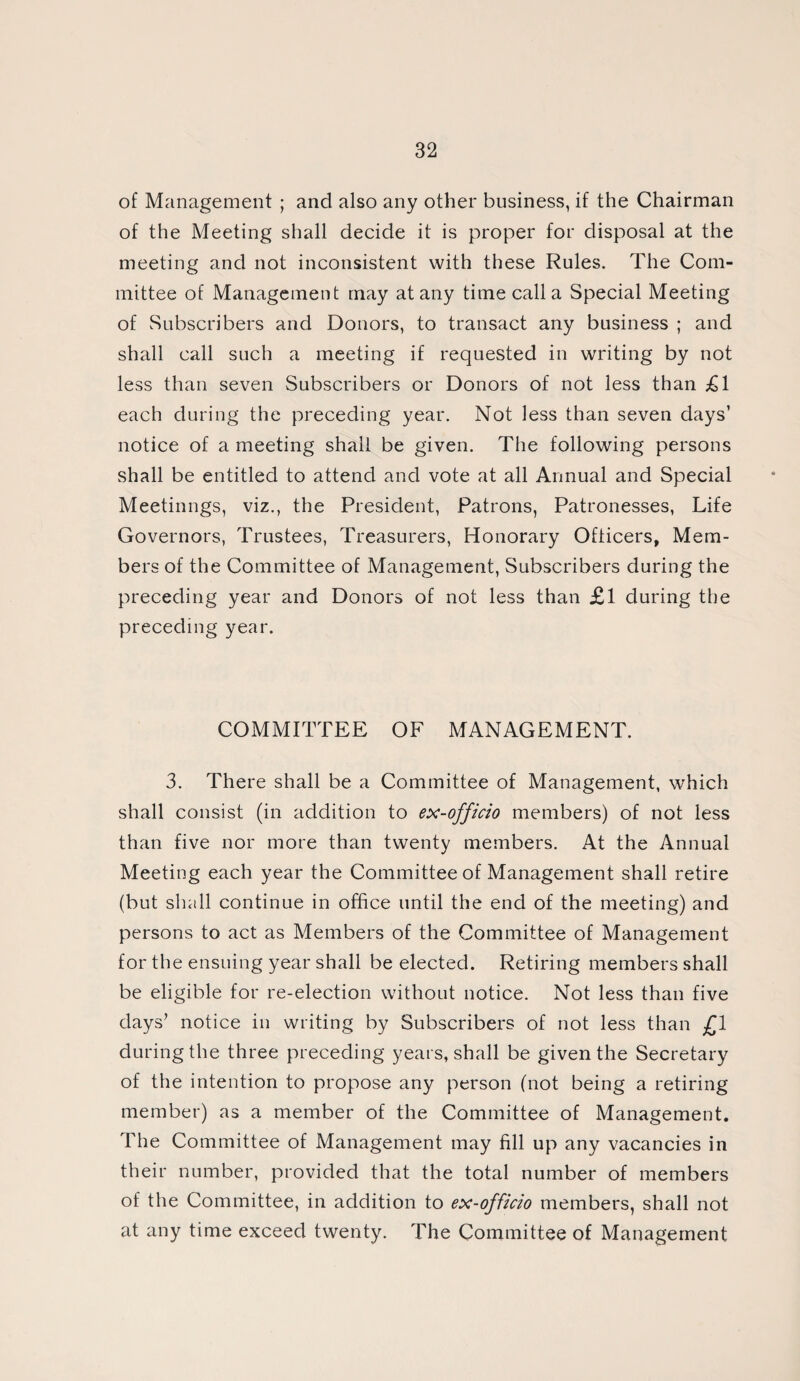 of Management ; and also any other business, if the Chairman of the Meeting shall decide it is proper for disposal at the meeting and not inconsistent with these Rules. The Com¬ mittee of Management may at any time call a Special Meeting of Subscribers and Donors, to transact any business ; and shall call such a meeting if requested in writing by not less than seven Subscribers or Donors of not less than £1 each during the preceding year. Not less than seven days’ notice of a meeting shall be given. The following persons shall be entitled to attend and vote at all Annual and Special Meetinngs, viz., the President, Patrons, Patronesses, Life Governors, Trustees, Treasurers, Honorary Officers, Mem¬ bers of the Committee of Management, Subscribers during the preceding year and Donors of not less than £1 during the preceding year. COMMITTEE OF MANAGEMENT. 3. There shall be a Committee of Management, which shall consist (in addition to ex-officio members) of not less than five nor more than twenty members. At the Annual Meeting each year the Committee of Management shall retire (but shall continue in office until the end of the meeting) and persons to act as Members of the Committee of Management for the ensuing year shall be elected. Retiring members shall be eligible for re-election without notice. Not less than five days’ notice in writing by Subscribers of not less than £1 during the three preceding years, shall be given the Secretary of the intention to propose any person (not being a retiring member) as a member of the Committee of Management. The Committee of Management may fill up any vacancies in their number, provided that the total number of members of the Committee, in addition to ex-officio members, shall not at any time exceed twenty. The Committee of Management