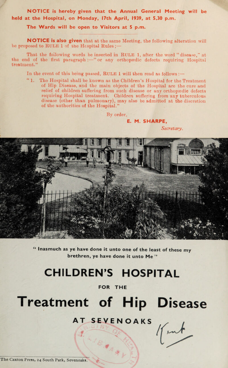 NOTICE is hereby given that the Annual General Meeting will be held at the Hospital, on Monday, 17th April, 1939, at 5,30 p.m. The Wards will be open to Visitors at 5 p.m. NOTICE is also given that at the same Meeting, the following alteration will be proposed to RULE 1 of the Hcspital Rules;— That the following words be inserted in RULE 1, after the word “disease, at the end of the first paragraph :—“ or any orthopaedic defects requiring Hospital treatment.” In the event of this being passed, RULE 1 will then read as follows: — “ 1. The Hospital shall be known as the Children’s Hospital for the Treatment of Hip Disease, and the main objects of the Hospital are the cure and relief of children suffering from such disease or any orthopaedic defects requiring Hospital treatment. Children suffering from any tuberculous disease (other than pulmonary), may also be admitted at the discretion of the authorities of the Hospital.” By order, E. M. SHARPE, Secretary. f‘ Inasmuch as ye have done it unto one of the least of these my brethren, ye have done it unto Me ” CHILDREN’S HOSPITAL FOR THE Treatment of Hip Disease The Caxton Press, 24 South Park, Sevenoaks.