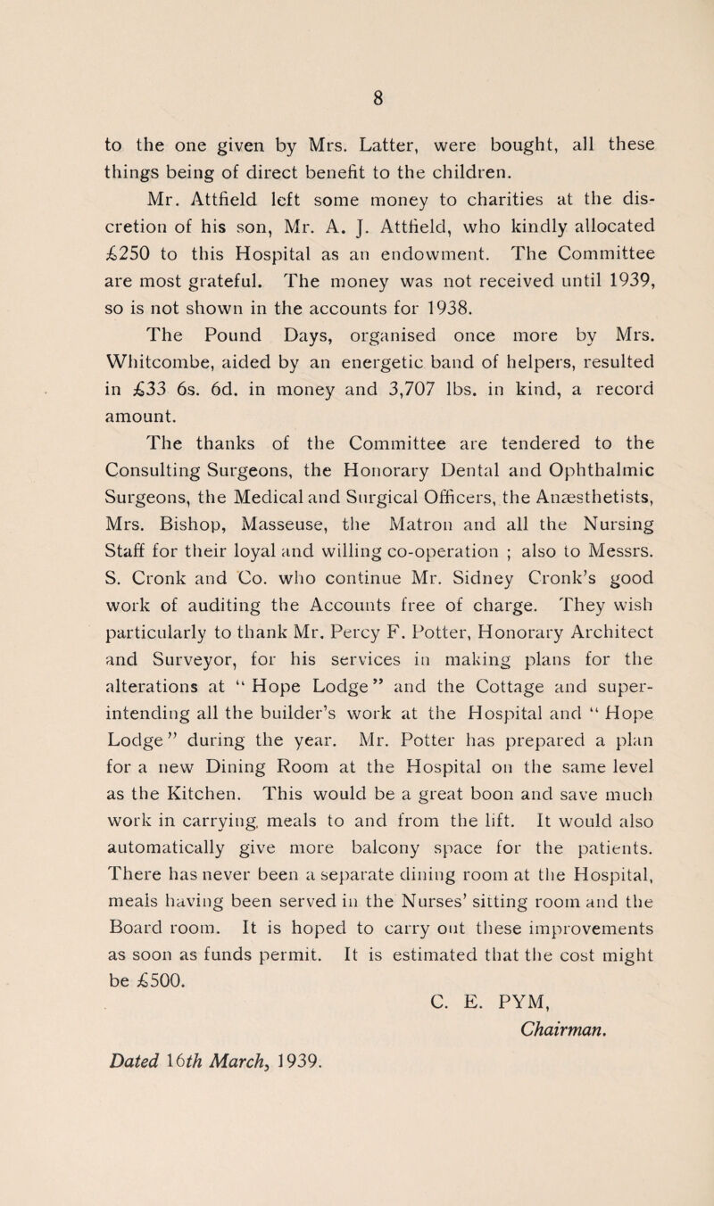 to the one given by Mrs. Latter, were bought, all these things being of direct benefit to the children. Mr. Attfield left some money to charities at the dis¬ cretion of his son, Mr. A. J. Attfield, who kindly allocated £250 to this Hospital as an endowment. The Committee are most grateful. The money was not received until 1939, so is not shown in the accounts for 1938. The Pound Days, organised once more by Mrs. Whitcombe, aided by an energetic band of helpers, resulted in £33 6s. 6d. in money and 3,707 lbs. in kind, a record amount. The thanks of the Committee are tendered to the Consulting Surgeons, the Honorary Dental and Ophthalmic Surgeons, the Medical and Surgical Officers, the Anaesthetists, Mrs. Bishop, Masseuse, the Matron and all the Nursing Staff for their loyal and willing co-operation ; also to Messrs. S. Cronk and Co. who continue Mr. Sidney Cronk’s good work of auditing the Accounts free of charge. They wish particularly to thank Mr. Percy F. Potter, Honorary Architect and Surveyor, for his services in making plans for the alterations at “Hope Lodge ” and the Cottage and super¬ intending all the builder’s work at the Hospital and “ Hope Lodge” during the year. Mr. Potter has prepared a plan for a new Dining Room at the Hospital on the same level as the Kitchen. This would be a great boon and save much work in carrying, meals to and from the lift. It would also automatically give more balcony space for the patients. There has never been a separate dining room at the Hospital, meals having been served in the Nurses’ sitting room and the Board room. It is hoped to carry out these improvements as soon as funds permit. It is estimated that the cost might be £500. C. E. PYM, Chairman, Dated 16th March, 1939.