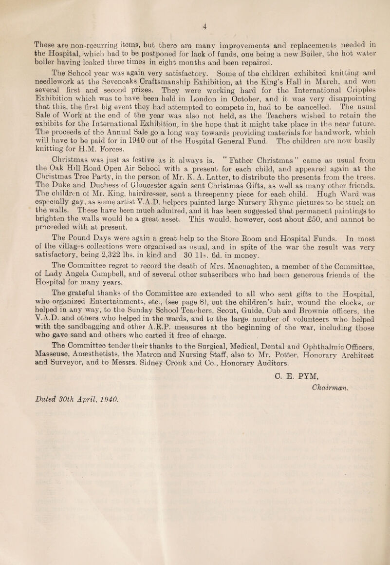 These are non-recurring items, but there are many improvements and replacements needed in the Hospital, which had to be postponed for lack of funds, one being a new Boiler, the hot water boiler having leaked three times in eight months and been repaired. The School year was again very satisfactory. Some of the children exhibited knitting and needlework at the Sevenoaks Craftsmanship Exhibition, at the King’s Hall in March, and won several first and second prizes. They were working hard for the International Cripples Exhibition which was to have been held in London in October, and it was very disappointing that this, the first big event they had attempted to compete in, had to be cancelled. The usual Sale of Work at the end of the year was also not held, as the Teachers wished to retain the exhibits for the International Exhibition, in the hope that it might take place in the near future. The proceeds of the Annual Sale go a long way towards providing materials for handwork, which will have to be paid for in 1940 out of the Hospital General Fund. The children are now busily knitting for H.M. Forces. Christmas was just as festive as it always is. “ Father Christmas ” came as usual from the Oak Hdl Road Open Air School with a present for each child, and appeared again at the Christmas Tree Party, in the person of Mr. K. A. Latter, to distribute the presents from the trees. The Duke and Duchess of Gloucester again sent Christmas Gifts, as well as many other friends. The children of Mr. King, hairdresser, sent a threepenny piece for each child. Hugh Ward was especially gay, as some artist V.A.D. helpers painted large Nursery Rhyme pictures to be stuck on the walls. These have been much admired, and it has been suggested that permanent paintings to brighten the walls would be a great asset. This would, however, cost about £50, and cannot be proceeded with at present. The Pound Days were again a great help to the Store Room and Hospital Funds. In most of the villages collections were organised as usual, and in spite of the war the result was very satisfactory, being 2,322 lbs. in kind and 30 11s. 6d. in money. The Committee regret to record the death of Mrs. Macnaghten, a member of the Committee, of Lady Angela Campbell, and of several other subscribers who had been generous friends of the Hospital for many years. The grateful thanks of the Committee are extended to all who sent gifts to the Hospital, who organized Entertainments, etc., (see page 8), cut the children’s hair, wound the clocks, or helped in any way, to the Sunday School Teachers, Scout, Guide, Cub and Brownie officers, the V.A.D. and others who helped in the wards, and to the large number of volunteers who helped with the sandbagging and other A.R.P. measures at the beginning of the war, including those who gave sand and others who carted it free of charge. The Committee tender their thanks to the Surgical, Medical, Dental and Ophthalmic Officers, Masseuse, Anaesthetists, the Matron and Nursing Staff, also to Mr. Potter, Honorary Architect and Surveyor, and to Messrs. Sidney Cronk and Co., Honorary Auditors. C. E. PYM, Chairman. Dated 30th April, 1940.