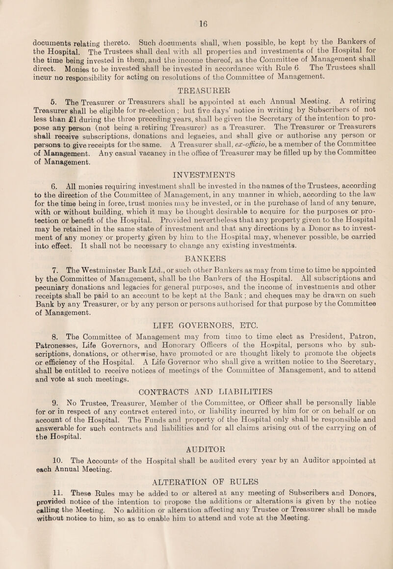 documents relating thereto. Such documents shall, when possible, be kept by the Bankers of the Hospital. The Trustees shall deal with all properties and investments of the Hospital for the time being invested in them, and the income thereof, as the Committee of Management shall direct. Monies to be invested shall be invested in accordance with Rule 6 The Trustees shall incur no responsibility for acting on resolutions of the Committee of Management. TREASURER 5. The Treasurer or Treasurers shall be appointed at each Annual Meeting. A retiring Treasurer shall be eligible for re-election ; but five days’ notice in writing by Subscribers of not less than £1 during the three preceding years, shall be given the Secretary of the intention to pro¬ pose any person (not being a retiring Treasurer) as a Treasurer. The Treasurer or Treasurers shall receive subscriptions, donations and legacies, and shall give or authorise any person or persons to give receipts for the same. A Treasurer shall, ex-officio, be a member of the Committee of Management. Any casual vacancy in the office of Treasurer may be filled up by the Committee of Management. INVESTMENTS 6. All monies requiring investment shall be invested in the names of the Trustees, according to the direction of the Committee of Management, in any manner in which, according to the law for the time being in force, trust monies may be invested, or in the purchase of land of any tenure, with or without building, which it may be thought desirable to acquire for the purposes or pro¬ tection or benefit of the Hospital. Provided nevertheless that any property given to the Hospital may be retained in the same state of investment and that any directions by a Donor as to invest¬ ment of any money or property given by him to the Hospital may, whenever possible, be carried into effect. It shall not be necessary to change any existing investments. BANKERS 7. The Westminster Bank Ltd., or such other Bankers as may from time to time be appointed by the Committee of Management, shall be the Bankers of the Hospital. xAll subscriptions and pecuniary donations and legacies for general purposes, and the income of investments and other receipts shall be paid to an account to be kept at the Bank ; and cheques may be drawn on such Bank by any Treasurer, or by any person or persons authorised for that purpose by the Committee of Management. LIFE GOVERNORS, ETC. 8. The Committee of Management may from time to time elect as President, Patron, Patronesses, Life Governors, and Honorary Officers of the Hospital, persons who by sub¬ scriptions, donations, or otherwise, have promoted or are thought likely to promote the objects or efficiency of the Hospital. A Life Governor who shall give a written notice to the Secretary, shall be entitled to receive notices of meetings of the Committee of Management, and to attend and vote at such meetings. CONTRACTS AND LIABILITIES 9. No Trustee, Treasurer, Member of the Committee, or Officer shall be personally liable for or in respect of any contract entered into, or liability incurred by him for or on behalf or on account of the Hospital. The Funds and property of the Hospital only shall be responsible and answerable for such contracts and liabilities and for all claims arising out of the carrying on of the Hospital. AUDITOR 10. The Accounts of the Hospital shall be audited every year by an Auditor appointed at each Annual Meeting. ALTERATION OF RULES 11. These Rules may be added to or altered at any meeting of Subscribers and Donors, provided notice of the intention to propose the additions or alterations is given by the notice calling the Meeting. No addition or alteration affecting any Trustee or Treasurer shall be made without notice to him, so as to enable him to attend and vote at the Meeting.