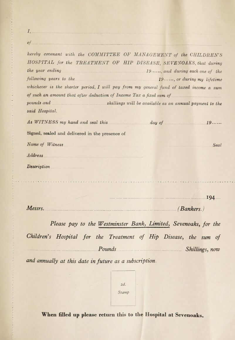 I,. of.. hereby covenant with the COMMITTEE OF MANAGEMENT of the CHILDREN’S HOSPITAL for the TREATMENT OF HIP DISEASE, SEVENOAKS, that during the year ending 29., and during each one of the following years to the 29., or during my lifetime whichever is the shorter period, I luill pay from my general fund of taxed income a sum of such an amount that after deduction of Income Tax a fixed sum of . pounds and shillings will be available as an annual payment to the said Hospital. WITNESS my hand and seal this day of .19. Signed, sealed and delivered in the presence of Name of Witness Seal Address Description ' ' ■ S • * * * i < L * t » I Jl t V » J < ? > * +> T \ f\ V f * - > .194. Messrs..(Bankers.) Please pay to the Westminster Bank, Limited, Sevenoaks, for the Children's Hospital for the Treatment of Hip Disease, the sum of .Pounds . Shillings, now and annually at this date in future as a subscription. 2d. Stamp When filled up please return this to the Hospital at Sevenoaks.