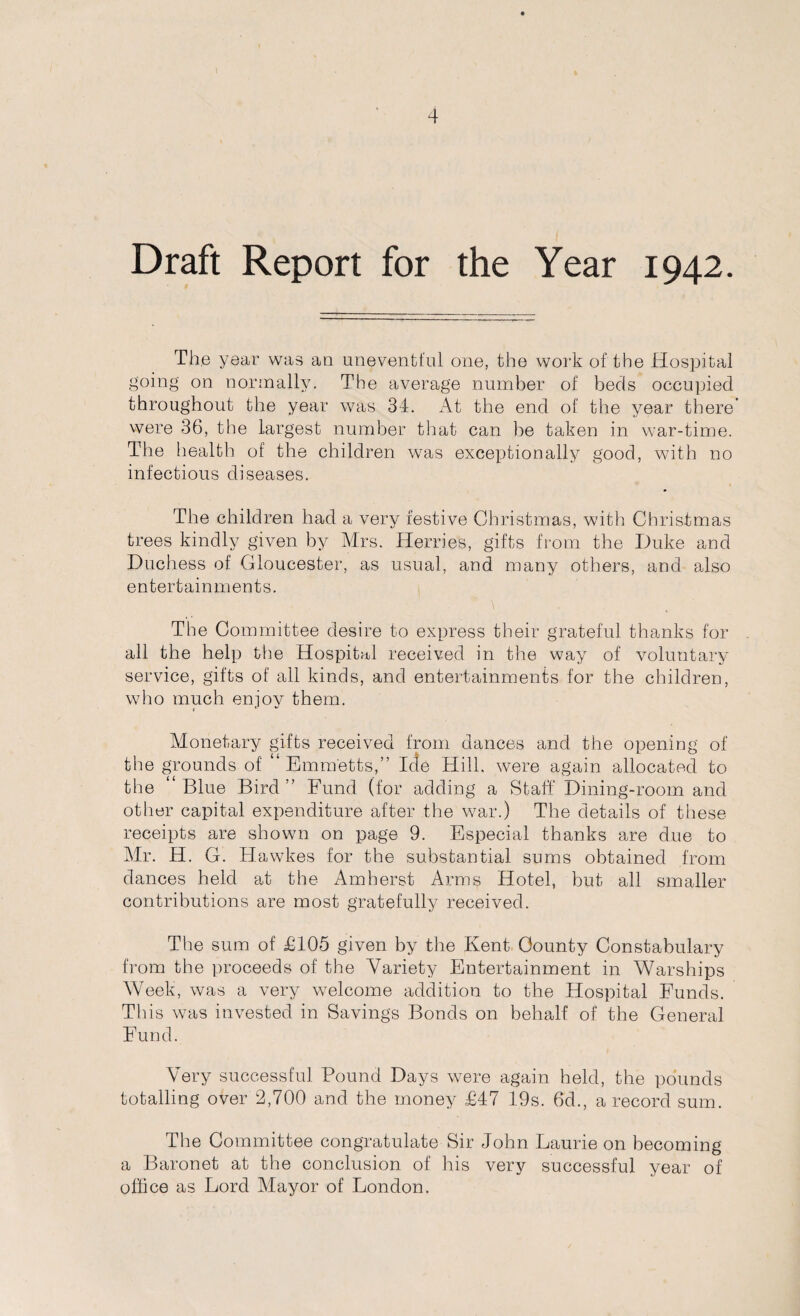 Draft Report for the Year 1942. Th.e year was an uneventful one, the work of the Hospital going on normally. The average number of beds occupied throughout the year was 34. At the end of the year there’ were 36, the largest number that can be taken in war-time. The health of the children was exceptionally good, with no infectious diseases. The children had a very festive Christmas, with Christmas trees kindly given by Mrs. Herries, gifts from the Duke and Duchess of Gloucester, as usual, and many others, and also entertainments. The Committee desire to express their grateful thanks for all the help the Hospital received in the way of voluntary service, gifts of all kinds, and entertainments for the children, who much enjoy them. Monetary gifts received from dances and the opening of the grounds of “Emmetts,” Icle Hill, were again allocated to the “Blue Bird” Fund (for adding a Staff Dining-room and other capital expenditure after the war.) The details of these receipts are shown on page 9. Especial thanks are due to Mr. H. G. Hawkes for the substantial sums obtained from dances held at the Amherst Arms Hotel, but all smaller contributions are most gratefully received. The sum of £105 given by the Kent County Constabulary from the proceeds of the Variety Entertainment in Warships Week, was a very welcome addition to the Hospital Funds. This was invested in Savings Bonds on behalf of the General Fund. Very successful Pound Days were again held, the pounds totalling over 2,700 and the money £47 19s. 6d., a record sum. The Committee congratulate Sir John Laurie on becoming a Baronet at the conclusion of his very successful year of office as Lord Mayor of London.