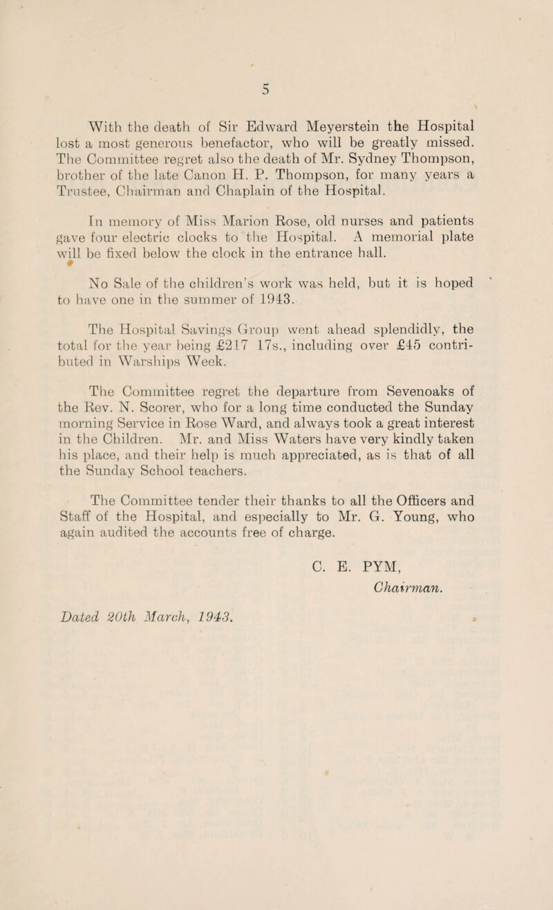 With the death of Sir Edward Meyerstein the Hospital lost a most generous benefactor, who will be greatly missed. The Committee regret also the death of Mr. Sydney Thompson, brother of the late Canon H. P. Thompson, for many years a Trustee, Chairman and Chaplain of the Hospital. In memory of Miss Marion Rose, old nurses and patients gave four electric clocks to the Hospital. A memorial plate will be fixed below the clock in the entrance hall. # No Sale of the children’s work was held, but it is hoped to have one in the summer of 1943. The Hospital Savings Group went ahead splendidly, the total for the year being £217 17s., including over £45 contri¬ buted in Warships Week. The Committee regret the departure from Sevenoaks of the Rev. N. Scorer, who for a long time conducted the Sunday morning Service in Rose Ward, and always took a great interest in the Children. Mr. and Miss Waters have very kindly taken his place, and their help is much appreciated, as is that of all the Sunday School teachers. The Committee tender their thanks to all the Officers and Staff of the Hospital, and especially to Mr. G. Young, who again audited the accounts free of charge. C. E. PYM, Chairman. Dated 20th March, 1943.