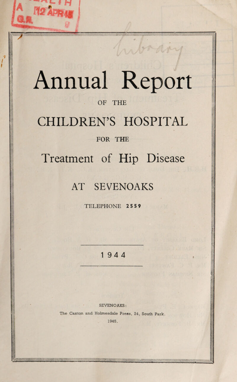 Annual Report OF THE CHILDREN’S HOSPITAL FOR THE Treatment of Hip Disease AT SEVENOAKS TELEPHONE 25 5 9 194 4 SEVENOAKS: The Caxton and Holmesdale Press, 24, South Park. 1945.