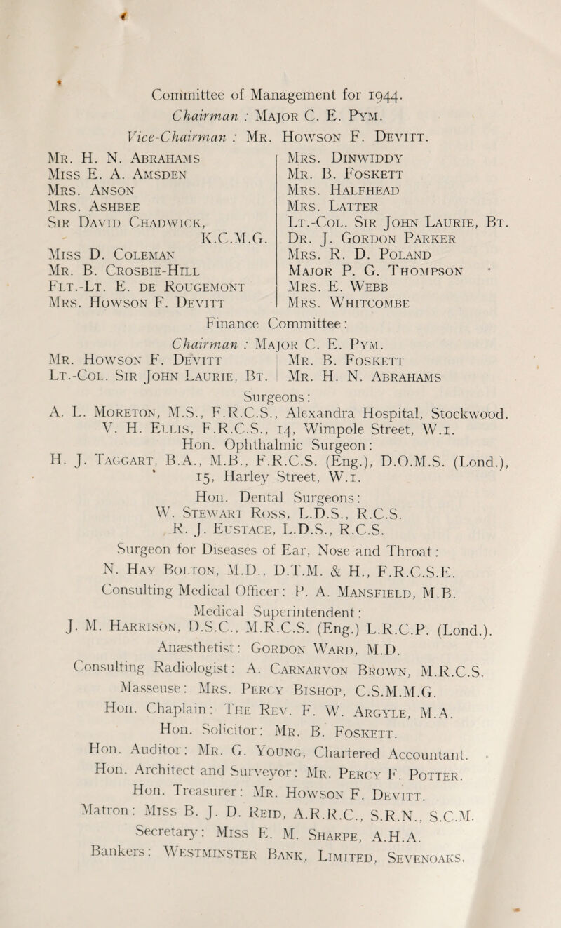 Committee of Management for 1944. Chairman : Major C. E. Pym. Vice-Chairman : Mr. Howson F. Devitt. Mr. H. N. Abrahams Miss E. A. Amsden Mrs. Anson Mrs. Ashbee Sir David Chadwick, K.C.M.G. Miss D. Coleman Mr. B. Crosbie-Hill Flt.-Lt. E. de Rougemont Mrs. Howson F. Devitt Mrs. Dinwiddy Mr. B. Foskett Mrs. Halfhead Mrs. Latter Lt.-Col. Sir John Laurie, Bt. Dr. J. Gordon Parker Mrs. R. D. Poland Major P. G. Thompson Mrs. E. Webb Mrs. Whitcombe Finance Committee: Chairman : Major C. E. Pym. Mr. Howson E. Devitt Mr. B. Foskett Lt.-Col. Sir John Laurie, Bt. Mr. H. N. Abrahams Surgeons: A. L. Moreton, M.S., F.R.C.S., Alexandra Hospital, Stockwood. V. H. Ellis, F.R.C.S., 14, Wimpole Street, W.i. Hon. Ophthalmic Surgeon: H. J. Taggart, B.A., M.B., F.R.C.S. (Eng.), D.O.M.S. (Lond.), 15, Harley Street, W.i. Hon. Dental Surgeons: W. Stewart Ross, L.D.S., R.C.S. R. J. Eustace, L.D.S., R.C.S. Surgeon for Diseases of Ear, Nose and Throat : N. Hay Bolton, M.D., D.T.M. & H., F.R.C.S.E. Consulting Medical Officer: P. A. Mansfield, M.B. Medical Superintendent: J. M. Harrison, D.S.C., M.R.C.S. (Eng.) L.R.C.P. (Lond.). Anaesthetist: Gordon Ward, M.D. Consulting Radiologist: A. Carnarvon Brown, M.R.C.S. Masseuse: Mrs. Percy Bishop, C.S.M.M.G. Hon. Chaplain: The Rev. F. W. Argyle, M.A. Hon. Solicitor: Mr. B. Foskett. Hon. Auditor: Mr. G. Young, Chartered Accountant. . Hon. Architect and Suiveyor: Mr. Percy F Potter Hon. Treasurer: Mr. Howson F. Devitt. Matron: Miss B. J. D. Reid, A.R.R.C., S.R.N., S.C.M. Secretary: Miss E. M. Sharpe, A.H.A. Bankers. Westminster Bank, Limited, Sevenoaks.