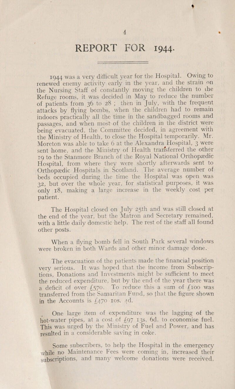 * REPORT FOR 1944- 1944 was a very difficult year for the Hospital. Owing to renewed enemy activity early in the year, and the strain on the Nursing Staff of constantly moving the children to ihe Refuge rooms, it was decided in May to reduce the number of patients from 36 to 28 ; then in July, with the frequent attacks by flying bombs, when the children had to remain indoors practically all the time in the sandbagged rooms and passages, and when most of the children in the district were being evacuated, the Committee decided, in agreement with the Ministry of Health, to close the Hospital temporarily. Mr. Moreton was able to take 6 at the Alexandra Hospital, 3 were sent home, and the Ministry of Health transferred the other 19 to the Stanmore Branch of the Royal National Orthopaedic Hospital, from where they were shortly afterwards sent to Orthopaedic Hospitals in Scotland. The average number of beds occupied during the time the Hospital was open was 32, but over the whole year, for statistical purposes, it was only 18, making a large increase in the weekly cost per patient. The Hospital closed on July 25th and was still closed at the end of the year, but the Matron and Secretary remained, with a little daily domestic help. The rest of the staff all found other posts. When a flying bomb fell in South Park several windows were broken in both Wards and other minor damage done. The evacuation of the patients made the financial position very serious. It was hoped that the income from Subscrip¬ tions, Donations and Investments might be sufficient to meet the reduced expenditure, but by the end of the year there was a. deficit of over £570. To reduce this a sum of £100 was transferred from the Samaritan Fund, so fhat the figure shown in the Accounts is £470 10s. .dd. One large item of expenditure was the lagging of the hot-water pipes, at a cost of £97 13s. 6d. to economise fuel. This was urged by the Ministry of Fuel and Power, and has resulted in a considerable saving in coke. Some subscribers, to help the Hospital in the emergency while no Maintenance Fees were coming in, increased their subscriptions, and many welcome donations were received,