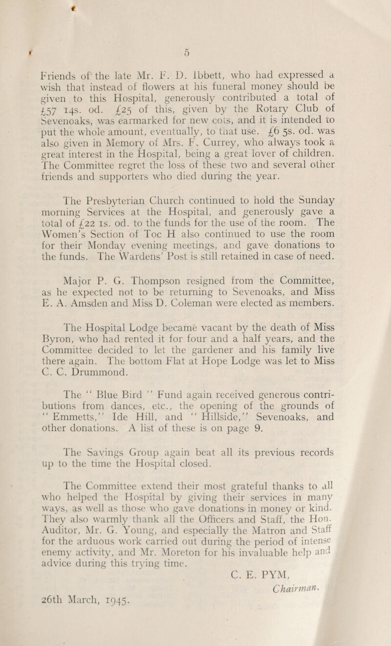 9 5 Friends of the late Mr. ¥. D. Ibbett, who had expressed a wish that instead of flowers at his funeral money should be given to this Hospital, generously contributed a total of £57 14s. od. £25 of this, given by the Rotary Club of Sevenoaks, was earmarked for new cots, and it is intended to put the whole amount, eventually, to that use. £6 5s. od. was also given in Memory of Mrs. F. Currey, who always took a great interest in the Hospital, being a great lover of children. The Committee regret the loss of these two and several other friends and supporters who died during the year. The Presbyterian Church continued to hold the Sunday morning Services at the Hospital, and generously gave a total of £22 is. od. to the funds for the use of the room. The Women's Section of Toe H also continued to use the room for their Monday evening meetings, and gave donations to the funds. The Wardens' Post is still retained in case of need. Major P. G. Thompson resigned from the Committee, as he expected not to be returning to Sevenoaks, and Miss E. A. Amsden and Miss D. Coleman were elected as members. The Hospital Lodge became vacant by the death of Miss Byron, who had rented it for four and a half years, and the Committee decided to let the gardener and his family live there again. The bottom Flat at Hope Lodge was let to Miss C. C. Drummond. The “ Blue Bird ” Fund again received generous contri¬ butions from dances, etc., the opening of the grounds of  Emmetts, Ide Hill, and “ Hillside, Sevenoaks, and other donations. A list of these is on page 9. The Savings Group again beat all its previous records up to the time the Hospital closed. The Committee extend their most grateful thanks to all who helped the Hospital by giving their services in many ways, as well as those who gave donations in money or kind. They also warmly thank all the Officers and Staff, the Hon. Auditor, Mr. G. Young, and especially the Matron and Staff for the arduous work carried out during the period of intense enemy activity, and Mr. Moreton for his invaluable help and advice during this trying time. C. E. PYM, Chaivrncin. 26th March, 1945.