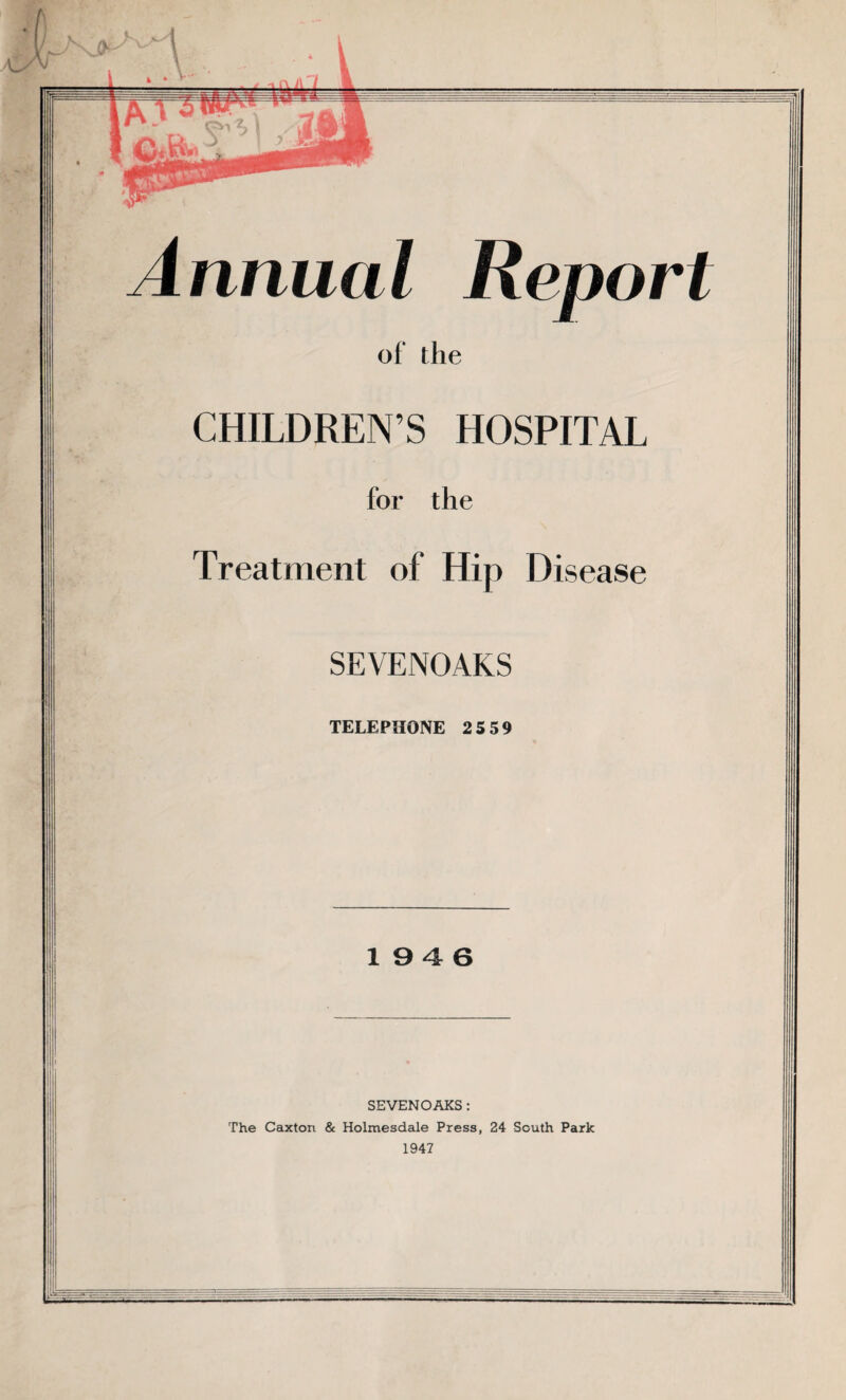 (nnual Report of the CHILDREN’S HOSPITAL for the Treatment of Hip Disease SEYENOAKS TELEPHONE 2 5 59 1946 SEVENOAKS : The Caxton & Holmesdale Press, 24 South Park