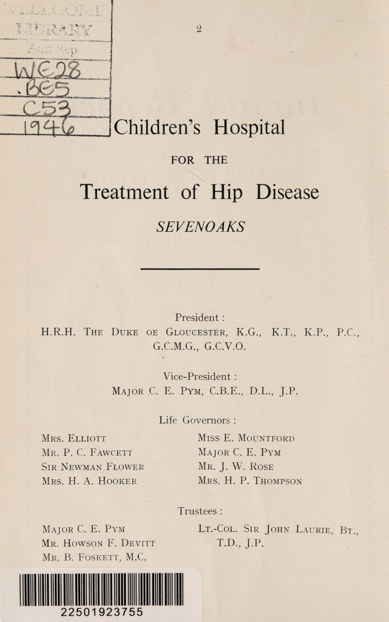 2 Children’s Hospital FOR THE Treatment of Hip Disease SEVENOAKS President : H.R.H. The Duke oe Gloucester, K.G., K.T., K.P., P.C., G.C.M.G., G.C.V.O. Vice-President : Major C. E. Pym, C.B.E., D.L., J.P. Life Governors : Miss E. Mountford Major C. E. Pym Mr. J. W. Rose Mrs. H. P. Thompson Trustees : Major C. E. Pym Lt.-Col. Sir John Laurie, Bt., Mr. Howson F. Devitt T.D., J.P. Mr. B. Foskett, M.Ct Mrs. Elliott Mr. P. C. Fawcett Sir Newman Flower Mrs. Id. A. Hooker 22501923755