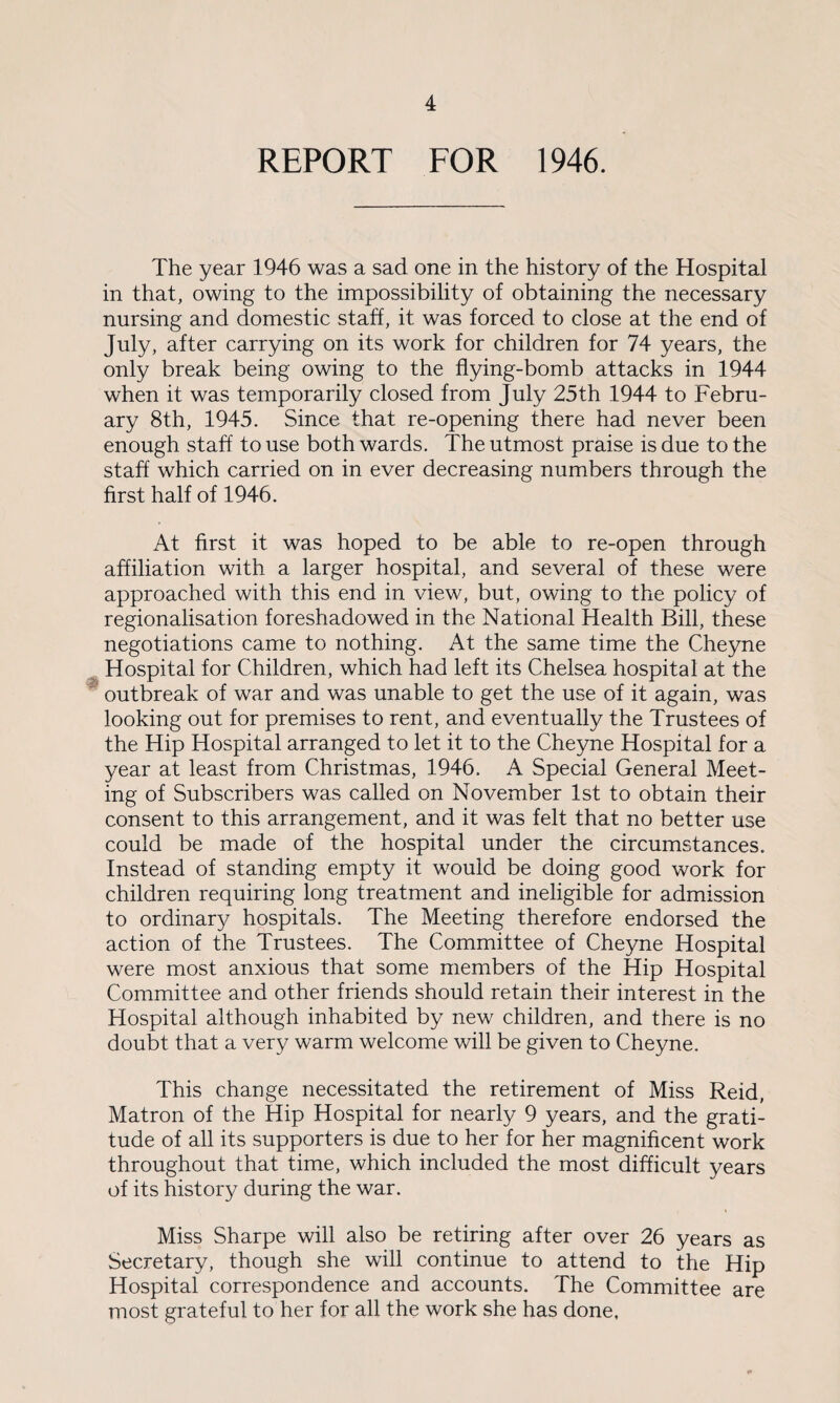 REPORT FOR 1946. The year 1946 was a sad one in the history of the Hospital in that, owing to the impossibility of obtaining the necessary nursing and domestic staff, it was forced to close at the end of July, after carrying on its work for children for 74 years, the only break being owing to the flying-bomb attacks in 1944 when it was temporarily closed from July 25th 1944 to Febru¬ ary 8th, 1945. Since that re-opening there had never been enough staff to use both wards. The utmost praise is due to the staff which carried on in ever decreasing numbers through the first half of 1946. At first it was hoped to be able to re-open through affiliation with a larger hospital, and several of these were approached with this end in view, but, owing to the policy of regionalisation foreshadowed in the National Health Bill, these negotiations came to nothing. At the same time the Cheyne Hospital for Children, which had left its Chelsea hospital at the outbreak of war and was unable to get the use of it again, was looking out for premises to rent, and eventually the Trustees of the Hip Hospital arranged to let it to the Cheyne Hospital for a year at least from Christmas, 1946. A Special General Meet¬ ing of Subscribers was called on November 1st to obtain their consent to this arrangement, and it was felt that no better use could be made of the hospital under the circumstances. Instead of standing empty it would be doing good work for children requiring long treatment and ineligible for admission to ordinary hospitals. The Meeting therefore endorsed the action of the Trustees. The Committee of Cheyne Hospital were most anxious that some members of the Hip Hospital Committee and other friends should retain their interest in the Hospital although inhabited by new children, and there is no doubt that a very warm welcome will be given to Cheyne. This change necessitated the retirement of Miss Reid, Matron of the Hip Hospital for nearly 9 years, and the grati¬ tude of all its supporters is due to her for her magnificent work throughout that time, which included the most difficult years of its history during the war. Miss Sharpe will also be retiring after over 26 years as Secretary, though she will continue to attend to the Hip Hospital correspondence and accounts. The Committee are most grateful to her for all the work she has done.