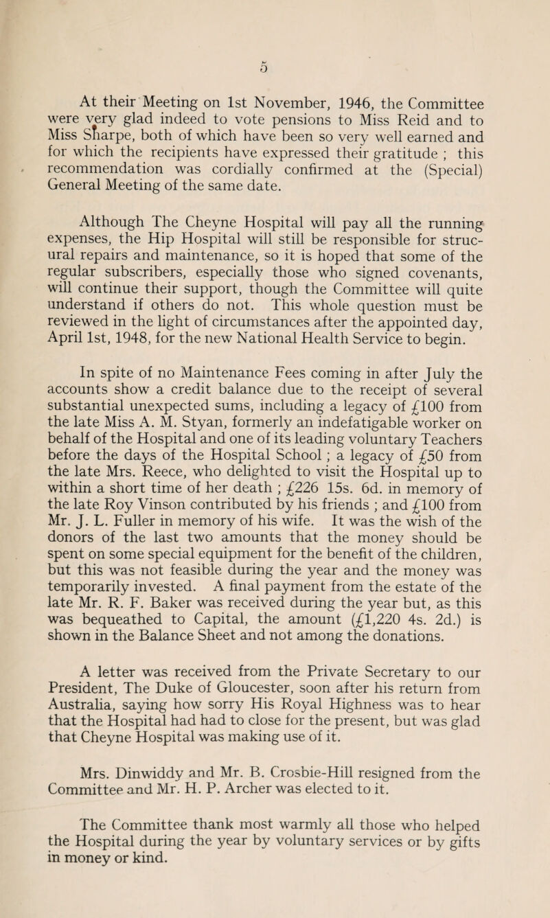 At their Meeting on 1st November, 1946, the Committee were very glad indeed to vote pensions to Miss Reid and to Miss Sharpe, both of which have been so very well earned and for which the recipients have expressed their gratitude ; this recommendation was cordially confirmed at the (Special) General Meeting of the same date. Although The Cheyne Hospital will pay all the running expenses, the Hip Hospital will still be responsible for struc- ural repairs and maintenance, so it is hoped that some of the regular subscribers, especially those who signed covenants, will continue their support, though the Committee will quite understand if others do not. This whole question must be reviewed in the light of circumstances after the appointed day, April 1st, 1948, for the new National Health Service to begin. In spite of no Maintenance Fees coming in after July the accounts show a credit balance due to the receipt of several substantial unexpected sums, including a legacy of £100 from the late Miss A. M. Styan, formerly an indefatigable worker on behalf of the Hospital and one of its leading voluntary Teachers before the days of the Hospital School; a legacy of £50 from the late Mrs. Reece, who delighted to visit the Hospital up to within a short time of her death ; £226 15s. 6d. in memory of the late Roy Vinson contributed by his friends ; and £100 from Mr. J. L. Fuller in memory of his wife. It was the wish of the donors of the last two amounts that the money should be spent on some special equipment for the benefit of the children, but this was not feasible during the year and the money was temporarily invested. A final payment from the estate of the late Mr. R. F. Baker was received during the year but, as this was bequeathed to Capital, the amount (£1,220 4s. 2d.) is shown in the Balance Sheet and not among the donations. A letter was received from the Private Secretary to our President, The Duke of Gloucester, soon after his return from Australia, saying how sorry His Royal Highness was to hear that the Hospital had had to close for the present, but was glad that Cheyne Hospital was making use of it. Mrs. Dinwiddy and Mr. B. Crosbie-Hill resigned from the Committee and Mr. H. P. Archer was elected to it. The Committee thank most warmly all those who helped the Hospital during the year by voluntary services or by gifts in money or kind.
