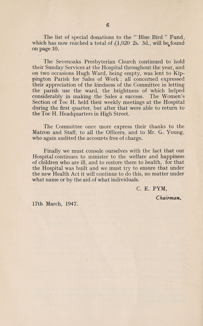 The list of special donations to the “ Blue Bird ” Fund, which has now reached a total of -£1,020 2s. 3d., will be#found on page 10. The Sevenoaks Presbyterian Church continued to hold their Sunday Services at the Hospital throughout the year, and on two occasions Hugh Ward, being empty, was lent to Kip- pington Parish for Sales of Work ; all concerned expressed their appreciation of the kindness of the Committee in letting the parish use the ward, the brightness of which helped considerably in making the Sales a success. The Women’s Section of Toe H. held their weekly meetings at the Hospital during the first quarter, but after that were able to return to the Toe H. Headquarters in High Street. The Committee once more express their thanks to the Matron and Staff, to all the Officers, and to Mr. G. Young, who again audited the accounts free of charge. Finally we must console ourselves with the fact that our Hospital continues to minister to the welfare and happiness of children who are ill, and to restore them to health, for that the Hospital was built and we must try to ensure that under the new Health Act it will continue to do this, no matter under what name or by the aid of what individuals. C. E. PYM, Chairman. 17th March, 1947.