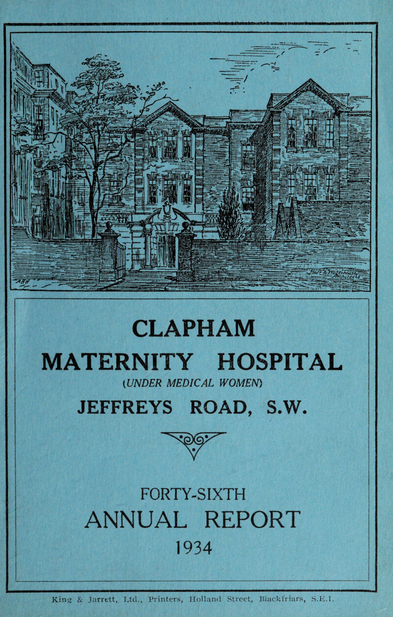 CLAPHAM MATERNITY HOSPITAL (UNDER MEDICAL WOMEN) JEFFREYS ROAD, S.W. FORTY-SIXTH ANNUAL REPORT 1934 King & Jarrett, Ltd., Printers, Holland Street, Blackfriars, S.li.l.