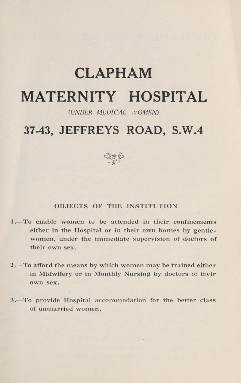 MATERNITY HOSPITAL 1 UNDER MEDICAL WOMEN) 37-43, JEFFREYS ROAD, S.W.4 OBJECTS OF THE INSTITUTION 1. —To enable women to be attended in their confinements either in the Hospital or in their own homes by gentle¬ women, under the immediate supervision of doctors of their own sex. 2. —To afford the means by which women may be trained either in Midwifery or in Monthly Nursing by doctors of their own sex. 3. —To provide Hospital accommodation for the better class of unmarried women.