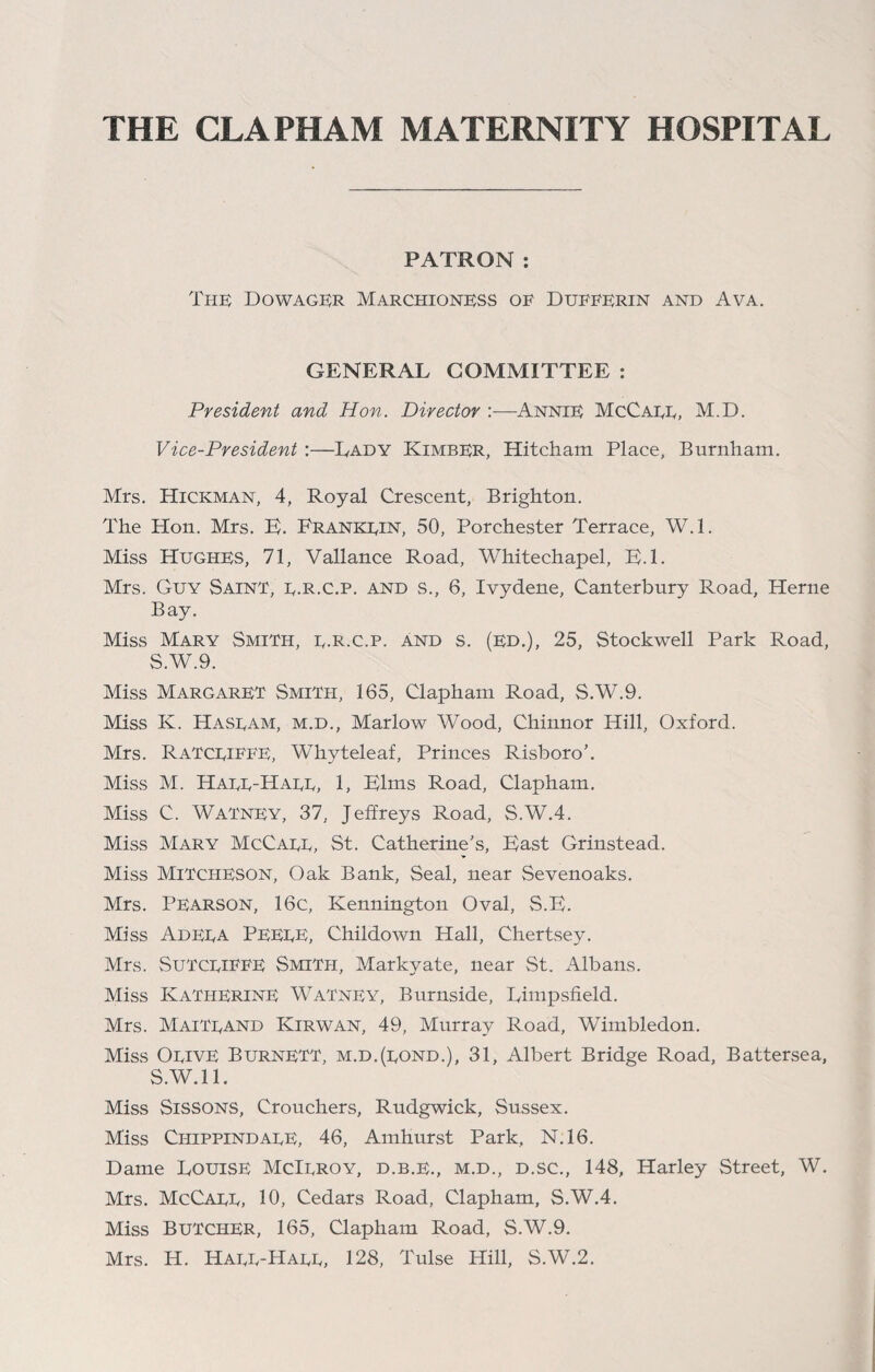 THE CLAPHAM MATERNITY HOSPITAL PATRON: The Dowager Marchioness oe Dueeerin and Ava. GENERAL COMMITTEE : President and Hon. Director :—Annie McCagg, M.D. Vice-President :—Lady KimbER, Hitcham Place, Burnham. Mrs. Hickman, 4, Royal Crescent, Brighton. The Hon. Mrs. E. Frankgin, 50, Porchester Terrace, W.l. Miss Hughes, 71, Vallance Road, Whitechapel, E.l. Mrs. Guy Saint, g.R.C.p. and s., 6, Ivydene, Canterbury Road, Herne Bay. Miss Mary Smith, g.R.C.p. And s. (Ed.), 25, Stockwell Park Road, S.W.9. Miss Margaret Smith, 165, Clapham Road, S.W.9. Miss K. Hasgam, m.d., Marlow Wood, Chinnor Hill, Oxford. Mrs. RaTCGIEEE, Whyteleaf, Princes Risboro'. Miss M. Hagg-Hagg, 1, Elms Road, Clapham. Miss C. Watney, 37, Jeffreys Road, S.W.4. Miss Mary McCagg, St. Catherine's, East Grinstead. Miss MiTCHESON, Oak Bank, Seal, near Sevenoaks. Mrs. Pearson, 16c, Kennington Oval, S.E. Miss Adega PEEGE, Childown Hall, Chertsey. Mrs. SuTCGIEEE Smith, Markyate, near St. Albans. Miss Katherine Watney, Burnside, Limpsheld. Mrs. MaiTgand Kirwan, 49, Murray Road, Wimbledon. Miss Ogive Burnett, m.d.(gond.), 31, Albert Bridge Road, Battersea, S.W.ll. Miss Sissons, Crouchers, Rudgwick, Sussex. Miss CiiippindagE, 46, Amhurst Park, N.16. Dame Louise McIgroy, d.b.e., m.d., d.sc., 148, Harley Street, W. Mrs. McCagg, 10, Cedars Road, Clapham, S.W.4. Miss Butcher, 165, Clapham Road, S.W.9. Mrs. H. Hagg-Hagg, 128, Tulse Hill, S.W.2.