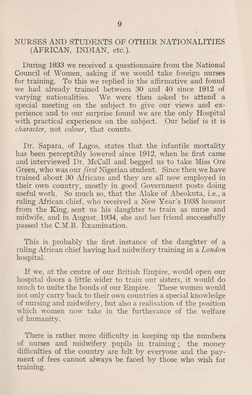 NURSES AND STUDENTS OF OTHER NATIONAEITIES (AFRICAN, INDIAN, etc.). During 1933 we received a questionnaire from the National Council of Women, asking if we would take foreign nurses for training. To this we replied in the affirmative and found we had already trained between 30 and 40 since 1912 of varying nationalities. We were then asked to attend a special meeting on the subject to give our views and ex¬ perience and to our surprise found we are the only Hospital with practical experience on the subject. Our belief is it is character, not colour, that counts. Dr. Sapara, of Eagos, states that the infantile mortality has been perceptibly lowered since 1912, when he first came and interviewed Dr. McCall and begged us to take Miss Ore Green, who was our first Nigerian student. Since then we have trained about 30 Africans and they are all now employed in their own country, mostly in good Government posts doing useful work. So much so, that the iVlake of Abeokuta, i.e., a ruling African chief, who received a New Year’s 1935 honour from the King, sent us his daughter to train as nurse and midwife, and in August, 1934, she and her friend successfully passed the C.M.B. Examination. This is probably the first. instance of the daughter of a ruling African chief having had midwifery training in a London hospital. If we, at the centre of our British Empire, would open our hospital doors a little wider to train our sisters, it would do much to unite the bonds of our Empire. These women would not only carry back to their own countries a special knowledge of nursing and midwifery, but also a realisation of the position which women now take in the furtherance of the welfare of humanity. There is rather more difficulty in keeping up the numbers of nurses and midwifery pupils in training; the money difficulties of the country are felt by everyone and the pay¬ ment of fees cannot always be faced by those who wish for training.