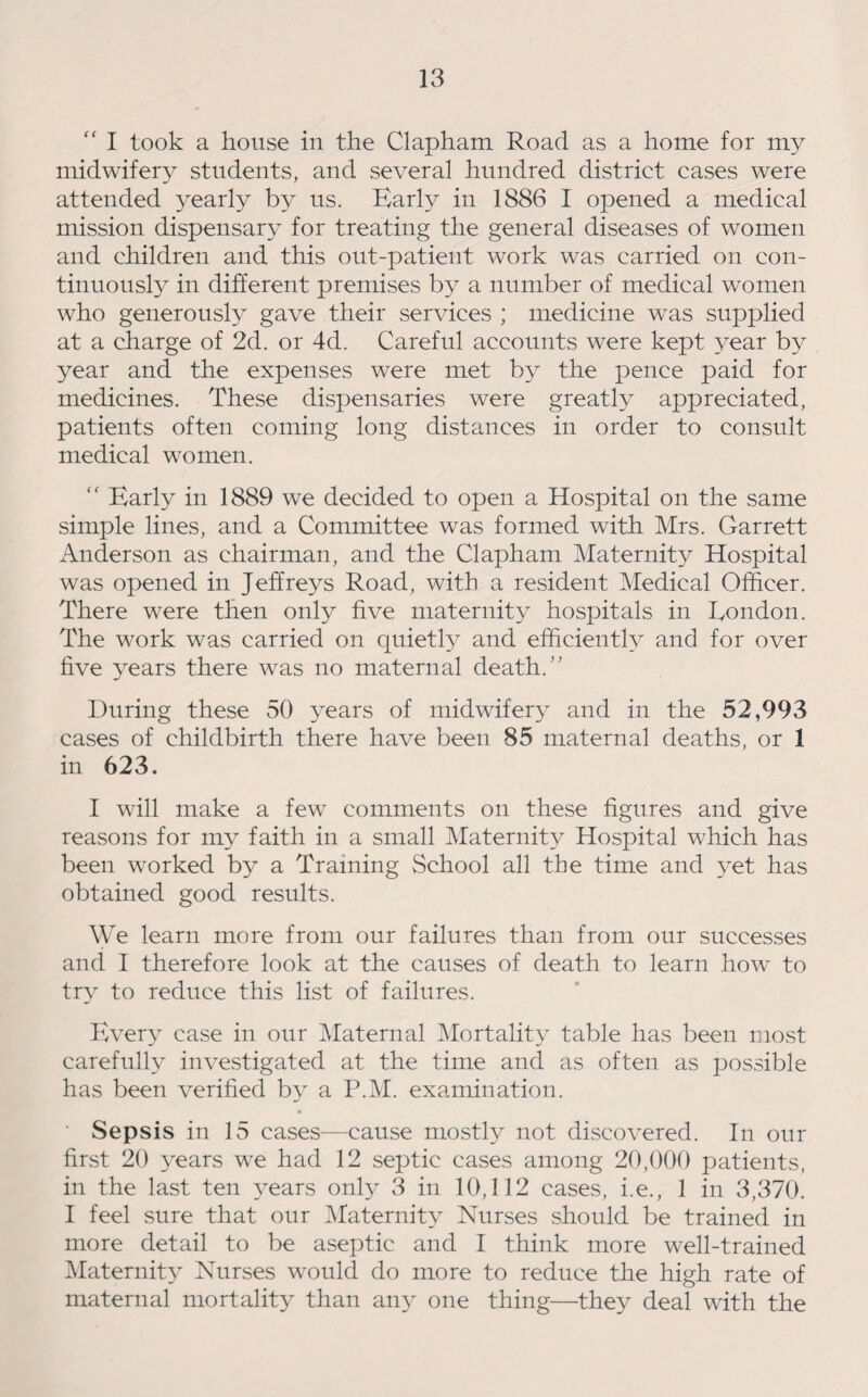 “ I took a house in the Clapham Road as a home for my midwifery students, and several hundred district cases were attended yearly by us. Early in 1886 I opened a medical mission dispensaty for treating the general diseases of women and children and this out-patient work was carried on con¬ tinuously in different premises by a number of medical women who generously gave their services ; medicine was supplied at a charge of 2d. or 4d. Careful accounts were kept year by year and the expenses were met by the pence paid for medicines. These dispensaries were greatly appreciated, patients often coming long distances in order to consult medical women. “ Early in 1889 we decided to open a Hospital on the same simple lines, and a Committee was formed with Mrs. Garrett Anderson as chairman, and the Clapham Maternity Hospital was opened in Jeffreys Road, with a resident Medical Officer. There were then only five maternity hospitals in Rondon. The work was carried on quietly and efficiently and for over live years there was no maternal death. ” During these 50 years of midwifery and in the 52,993 cases of childbirth there have been 85 maternal deaths, or 1 in 623. I will make a few comments on these figures and give reasons for my faith in a small Maternity Hospital which has been worked by a Training School all the time and yet has obtained good results. We learn more from our failures than from our successes and I therefore look at the causes of death to learn how to try to reduce this list of failures. Every case in our Maternal Mortality table has been most carefully investigated at the time and as often as possible has been verified by a P.M. examination. ■ Sepsis in 15 cases—cause mostly not discovered. In our first 20 years we had 12 septic cases among 20,000 patients, in the last ten years only 3 in 10,112 cases, i.e., 1 in 3,370. I feel sure that our Maternity Nurses should be trained in more detail to be aseptic and I think more well-trained Maternity Nurses would do more to reduce the high rate of maternal mortality than any one thing—they deal with the