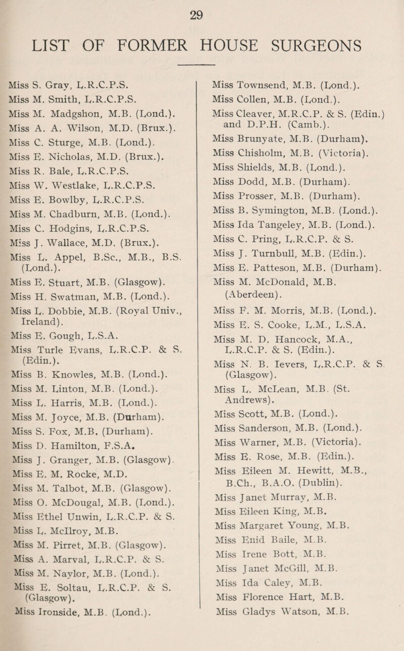 LIST OF FORMER HOUSE SURGEONS Miss S. Gray, L.R.C.P.S. Miss M. Smith, B.R.C.P.S. Miss M. Madgshon, M.B. (Rond.). Miss A. A. Wilson, M.D. (Brux.). Miss C. Sturge, M.B. (Bond.). Miss E. Nicholas, M.D. (Brux.). Miss R. Bale, B.R.C.P.S. Miss W. Westlake, B.R.C.P.S. Miss E. Bowlby, B.R.C.P.S. Miss M. Chadburn, M.B. (Bond.). Miss C. Hodgins, B.R.C.P.S. Miss J. Wallace, M.D. (Brux.). Miss B. Appel, B.Sc., M.B., B.S. (Bond.). Miss E. Stuart, M.B. (Glasgow). Miss H. Swatman, M.B. (Bond.). Miss B. Dobbie, M.B. (Royal Univ., Ireland). Miss E. Gough, B.S.A. Miss Turle Evans, B.R.C.P. & S. (Edin.). Miss B. Knowles, M.B. (Bond.). Miss M. Binton, M.B. (Bond.). Miss B. Harris, M.B. (Bond.). Miss M. Joyce, M.B. (Durham). Miss S. Fox, M.B. (Durham). Miss D. Hamilton, F.S.A. Miss J. Granger, M.B. (Glasgow). Miss F. M. Rocke, M.D. Miss M. Talbot, M.B. (Glasgow). Miss O. McDougal, M.B. (Bond.). Miss Fthel Unwin, B.R.C.P. & S. Miss B. Mcllroy, M.B. Miss M. Pirret, M.B. (Glasgow). Miss A. Marval, B.R.C.P. & S. Miss M. Naylor, M.B. (Bond.). Miss E. Soltau, B.R.C.P. & S. (Glasgow). Miss Ironside, M.B. (Bond.). Miss Townsend, M.B. (Bond.). Miss Collen, M.B. (Bond.). Miss Cleaver, M.R.C.P. & S. (Edin.) and D.P.H. (Camb.). Miss Brunyate, M.B. (Durham). Miss Chisholm, M.B. (Victoria). Miss Shields, M.B. (Bond.). Miss Dodd, M.B. (Durham). Miss Prosser, M.B. (Durham). Miss B. Symington, M.B. (Bond.). Miss Ida Tangeley, M.B. (Bond.). Miss C. Pring, B.R.C.P. & S. Miss J. Turnbull, M.B. (Edin.). Miss E. Patteson, M.B. (Durham). Miss M. McDonald, M.B. (Aberdeen). Miss F. M. Morris, M.B. (Bond.). Miss E. S. Cooke, B.M., B.S.A. Miss M. D. Hancock, M.A., B.R.C.P. & S. (Edin.). Miss N. B. levers, B.R.C.P. & S (Glasgow). Miss B. McBean, M.B. (St. Andrews). Miss Scott, M.B. (Bond.). Miss Sanderson, M.B. (Bond.). Miss Warner, M.B. (Victoria). Miss E. Rose, M.B. (Edin.). Miss Eileen M. Hewitt, M.B., B.Ch., B.A.O. (Dublin). Miss Janet Murray, M.B. Miss Eileen King, M.B. Miss Margaret Young, M.B. Miss Enid Baile, M.B. Miss Irene Bott, M.B. Miss Janet McGill, M.B. Miss Ida Caley, M.B. Miss Florence Hart, M.B. Miss Gladys Watson, M.B.