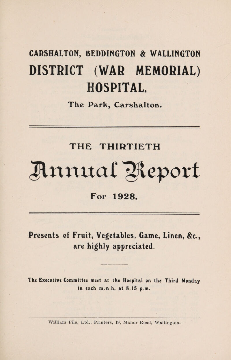 CARSHALTON, BEDDINGTON & WALLINGTON DISTRICT (WAR MEMORIAL) HOSPITAL. The Park, Carshalton. THE THIRTIETH lnnua£ Report For 1928. Presents of Fruit, Vegetables, Game, Linen, &c., are highly appreciated. The Executive Committee meet at the Hospital on the Third Monday in each m. n h, at 8.15 pm. William Pile, Etd., Printers, 19, Manor Road, Wallington