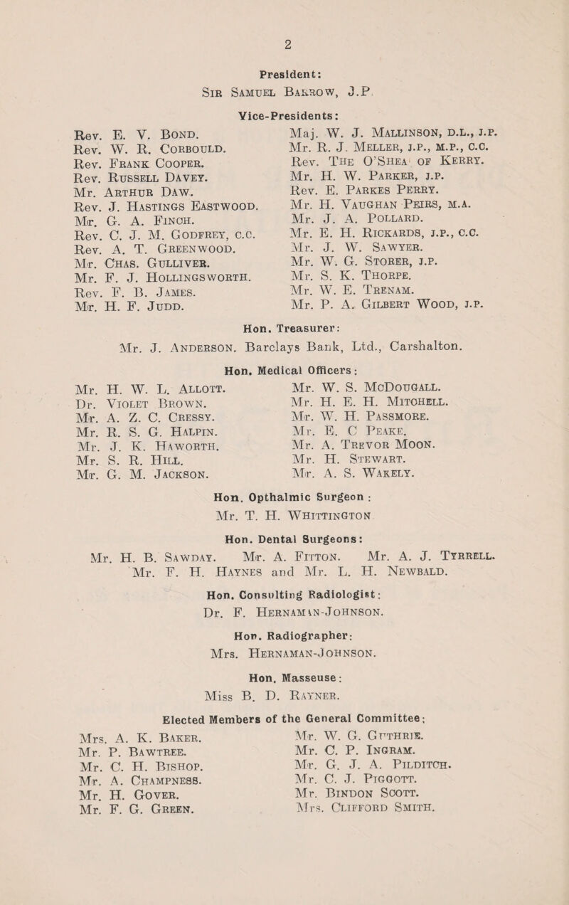 President: Sir Samuel Barrow, J.P Vice-Presidents: Maj. W. J. Mallinson, d.l., j.p. Mr. R. J. Meller, j.p., m.p., c.c. Rev. E. V. Bond. Rev. W. R. Corbould, Rev. Frank Cooper. Rev. Russell Davey. Mr. Arthur Daw. Rev. J. Hastings Eastwood. Mir. G. A. Finch. Rev. C. J. M. Godfrey, c.c. Rev. A. T. Greenwood. Mr. Chas. Gulliver. Mr. F. J. Hollingsworth. Rev. F. B. James. Mr. H. F. Judd. Rev. The O’Shea of Kerry. Mr. H. W. Parker, j.p. Rev. E. Parkes Perry. Mr. H. Vaughan Petrs, m.a. Mr. J. A. Pollard. Mr. E. H. Rickards, j.p., c.c. Mr. J. W. Sawyer. Mr. W. G. Storer, j.p. Mr. S. K. Thorpe. Mr. W. E. Trenam. Air. P. A. Gilbert Wood, j.p. Hon. Treasurer: Barclays Bank, Ltd., Carshalton. Hon. Medical Officers; Mr. J. Anderson. Mr. H. W. L. Allott. Dr. Violet Brown. Mr. A. Z. C. Cressy. Mr. R. S. G. Halpin. Mr. J. K. Haworth. Mr. S. R. Hill. Mr. G. M. Jackson. Air. W. S. McDougall. Mr. H. E. H. Mitchell. Air. W. H. Passmore. Air. E. C Peake. Air. A. Trevor Moon. Mr. H. Stewart. Mr. A. S. Wakely. Hon. Opthalmic Surgeon ; Mr. T. H. Whittington Hon. Dental Surgeons: Mr. H. B. Sawday. Mr. A. Fitton. Mr. A. J. Tyrrell. Air. F. H. Haynes and Air. L. H. Newbald. Hon. Consulting Radiologist: Dr. F. JIernamin-Johnson. Hon. Radiographer; Airs. Hernaman-Johnson. Hon. Masseuse: Aliss B. D. Rayner. Elected Members of the General Committee; Mrs. A. K. Baker. Mr. P. Bawtree. Mr. C. H. Bishop. Mr. A. Champness. Mr. H. Gover. Air. F. G. Green. Mr. W. G. Guthrie. Mr. C. P. Ingram. Mr. G. J. A. Pilditch. Mr. C. J. Piggott. Air. Bindon Soott. Airs. Clifford Smith.