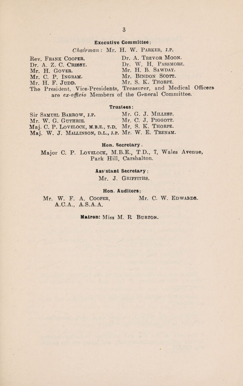 Executive Committee: Chairman: Mr. H. W. Parker, j.p. Rev. Frank Cooper. Dr. A. Z. C. Cresby. Mr. H. Gover. Mr. C. P. Ingram. Mr. H. F. Judd. Dr. A. Trevor Moon. Dr. W. H. Passmore. Mr. H. B. Sawday. Mr. Bindon Scott. Mr. S. K. Thorpe. The President, Vice-Presidents, Treasurer, and Medical Officers are ex-officio Members of the General Committee. Trustees: Sir Samuel Barrow, j.p. Mr. G. J. Millest. Mr. W. G. Guthrie. Mr. C. J. Piggott. Maj. C. P. Lovelock, m.b.e., t.d. Mr. S. K. Thorpe. Maj. W. J. Mallinson, d.l., j.p. Mr. W. E. Trenam. Hon. Secretary. Major C. P. Lovelock, M.B.E., T.D., 7, Wales Avenue, Park Hill, Carshalton. Assstant Secretary : Mr. J. Griffiths. Hon. Auditors: Mr. W. F. A. Cooper, Mr. C. W. Edwards.. A.C.A., A.S.A.A. Matron: Miss M. R Burton.