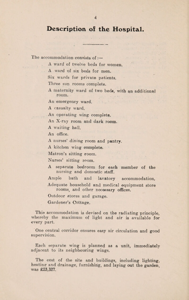 Description of the Hospital. The accommodation consists of:— A ward of twelve beds for women. A ward of six beds for men. Six wards for private patients. Three sun rooms complete. A maternity ward of two beds, with an additional room. An emergency ward. A casualty ward. An operating wing complete. An X-ray room and dark room. A waiting hall. An office. A nurses’ dining room and pantry. A kitchen wing complete. Matron’s sitting room. Nurses’ sitting room. A separate bedroom for each member of the nursing and domestic staff. Ample bath and lavatory accommodation. Adequate household and medical equipment store rooms, and other necessary offices. Outdoor stores and garage. Gardener’s Cottage. This accommodation is devised on the radiating principle, whereby the maximum of light and air is available for every part. One central corridor ensures easy air circulation and good supervision. Each separate wing is planned as a unit, immediately adjacent to its neighbouring wings. The cost of the site and buildings, including lighting, heatinsr and drainage, furnishing, and laying out the garden, was £23,327.