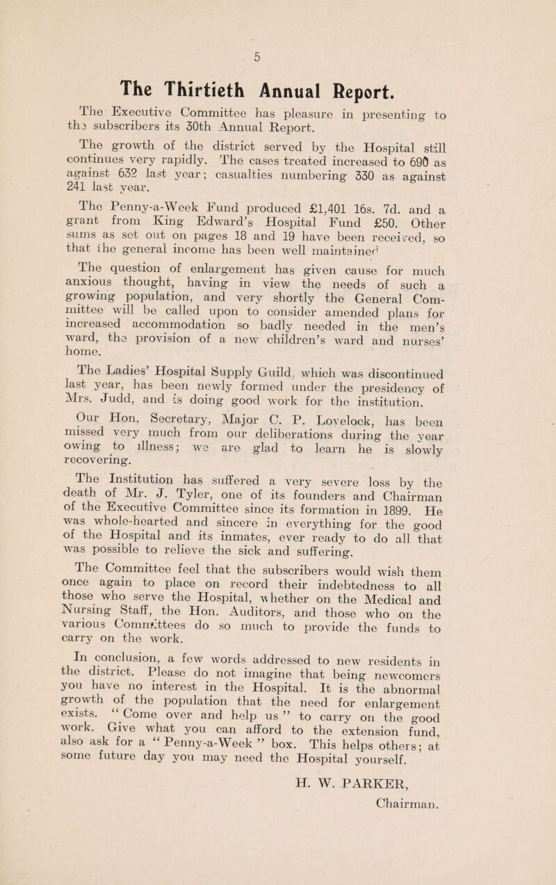The Thirtieth Annual Report. The Executive Committee has pleasure in presenting to the subscribers its 30th Annual Report. The growth of the district served by the Hospital still continues very rapidly. The cases treated increased to 690 as against 632 last year; casualties numbering 330 as against 241 last year. The Penny-a-Week Fund produced £1,401 16s. 7d. and a grant from King Edward’s Hospital Fund £50. Other sums as set out on pages 18 and 19 have been received, so that ihe general income has been well maintained The question of enlargement has given cause for much anxious thought, having in view the needs of such a growing population, and very shortly the General Com¬ mittee will be called upon to consider amended plans for increased accommodation so badly needed in the men’s wnrcl, the provision of a new children’s ward and nurses’ home. The Ladies Hospital Supply Guild, which was discontinued last year, has been newly formed under the presidency of Mrs. Judd, and is doing good work for the institution. Hon. Secretary, Major C. P. Lovelock, has been missed very much from our deliberations during the year owing to illness; we are glad to learn he is slowly recovering. The Institution has suffered a very severe loss by the death of Mi. J. Tyler, one of its founders and Chairman of the Executive Committee since its formation in 1899. He was whole-hearted and sincere in everything for the good of the Hospital and its inmates, ever ready to do all that was possible to relieve the sick and suffering. The Committee feel that the subscribers would wish them once again to place on record their indebtedness to all those who serve the Hospital, whether on the Medical and Nursing Staff, the Hon. Auditors, and those who on the various Committees do so much to provide the funds to carry on the work. In conclusion, a few words addressed to new residents in the distiict. I lease do not imagine that being newcomers you have no interest in the Hospital. It is the abnormal growth of the population that the need for enlargement exists. Come over and help us ” to carry on the good woik. Gi\ e what you can afford to the extension fund, also ask for a Penny-a-Week ” box. This helps others; at some future day you may need the Hospital yourself. H. W. PARKER, Chairman.