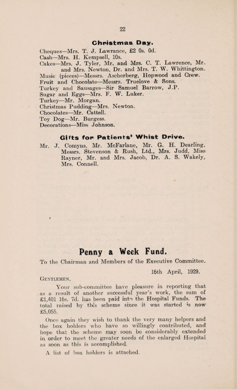Christmas Day. Cheques—Mrs. T. J. Lawrance, £2 Os. Od. Cash—Mrs. H. Kempsell, 10s. Cakes—Mrs. J. Tyler, Mr. and Mrs. C. T. Lawrence, Mr* and Mrs. Newton, Dr. and Mrs. T. W. Whittington. Music (pieces)—Messrs. Ascherberg, Hopwood and Crew. Fruit and Chocolate—Messrs. Truelove & Sons. Turkey and Sausages—Sir Samuel Barrow, J.P. Sugar and Eggs—Mrs. F. W. Luker. Turkey—Mr. Morgan. Christmas Pudding—Mrs. Newton. Chocolates—Mr. Cattell. Toy Dog—Mr. Burgess. Decorations—Miss Johnson. Gifts for Patients' Whist Drive. Mr. J. Comyns, Mr. McFarlane, Mr. G. H. Dearling,. Messrs. Stevenson & Rush, Ltd., Mrs. Judd, Miss Rayner, Mr. and Mrs. Jacob, Dr. A. S. Wakely,. Mrs. Connell. t Penny a Week Fund. To the Chairman and Members of the Executive Committee. 16th April, 1929. Gentlemen, Your sub-committee have pleasure in reporting that as a result of another successful year’s work, the sum of £1,401 16s. 7d. has been paid into the Hospital Funds. The total raised by this scheme since it was started *s now £5,055. Once again they wish to thank the very many helpers and the box holders who have so willingly contributed, and hope that the scheme may soon be considerably extended in order to meet the greater needs of the enlarged Hospital as soon as this is accomplished. A list of box holders is attached.