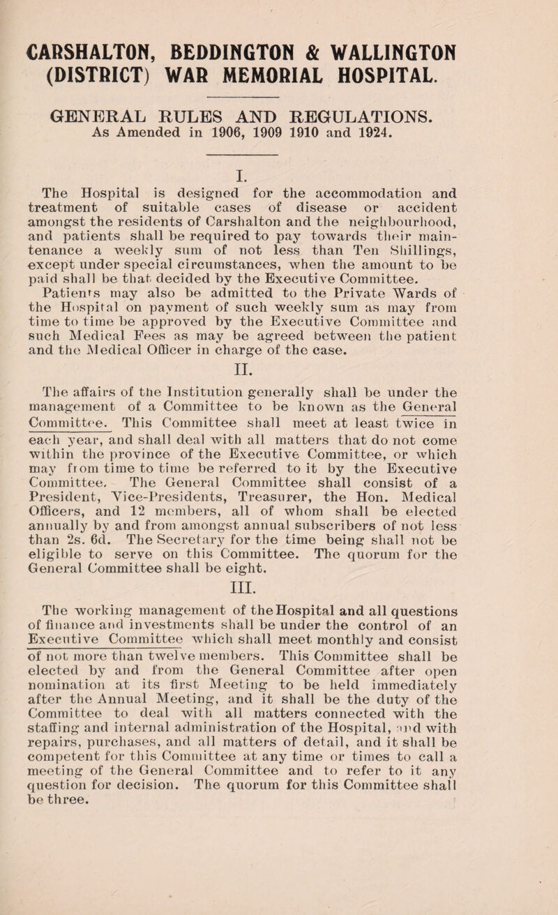 CARSHALTON, BEDDINGTON & WALLINGTON (DISTRICT) WAR MEMORIAL HOSPITAL. GENERAL RULES AND REGULATIONS. As Amended in 1906, 1909 1910 and 1924. I. The Hospital is designed for the accommodation and treatment of suitable cases of disease or accident amongst the residents of Carshalton and the neighbourhood, and patients shall be required to pay towards their main¬ tenance a weekly sum of not less than Ten Shillings, except under special circumstances, when the amount to be paid shall be that decided by the Executive Committee. Patienfs may also be admitted to the Private Wards of the Hospital on payment of such weekly sum as may from time to time be approved by the Executive Committee and such Medical Fees as may be agreed between the patient and the Medical Officer in charge of the case. II. The affairs of the Institution generally shall be under the management of a Committee to be known as the General Committee. This Committee shall meet at least twice in each year, and shall deal wTith all matters that do not come within the province of the Executive Committee, or which may from time to time be referred to it by the Executive Committee, The General Committee shall consist of a President, Yiee-Presidents, Treasurer, the Hon. Medical Officers, and 12 members, all of whom shall be elected annually by and from amongst annual subscribers of not less than 2s. 6d. The Secretary for the time being shall not be eligible to serve on this Committee. The quorum for the General Committee shall be eight. III. The working management of the Hospital and all questions of finance and investments shall be under the control of an Executive Committee which shall meet monthly and consist of not more than twelve members. This Committee shall be elected by and from the General Committee after open nomination at its first Meeting to be held immediately after the Annual Meeting, and it shall be the duty of the Committee to deal with all matters connected with the staffing and internal administration of the Hospital, md with repairs, purchases, and all matters of detail, and it shall be competent for this Committee at any time or times to call a meeting of the General Committee and to refer to it any question for decision. The quorum for this Committee shall be three.