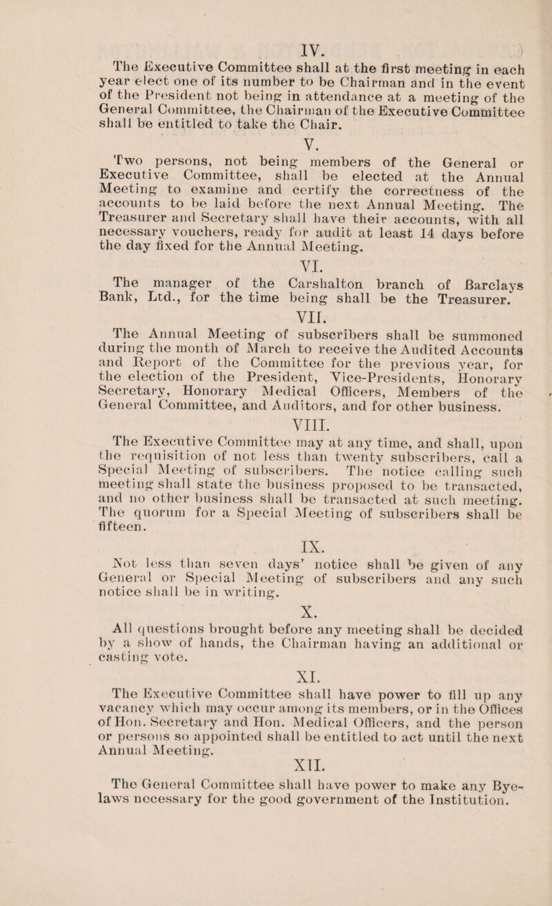 IV. The Executive Committee shall at the first meeting in each year elect one of its number to be Chairman and in the event of the President not being in attendance at a meeting of the General Committee, the Chairman of the Executive Committee shall be entitled to take the Chair. V. Two persons, not being members of the General or Executive Committee, shall be elected at the Annual Meeting to examine and certify the correctness of the accounts to be laid before the next Annual Meeting. The e su er and Societaly shall have their accounts, with all necessary vouchers, ready for audit at least 14 days before the day fixed for the Annual Meeting. VI. The manager of the Carshalton branch of Barclays Bank, Ltd., for the time being shall be the Treasurer. VII. The Annual Meeting of subscribers shall be summoned during the month of March to receive the Audited Accounts and Report of the Committee for the previous year, for the election of the President, Vice-Presidents, Honorary Secretary, Honorary Medical Officers, Members of the General Committee, and Auditors, and for other business. VIII. The Executive Committee may at any time, and shall, upon the requisition of not less than twenty subscribers, call a Special Meeting of subscribers. The notice calling such meeting shall state the business proposed to be transacted, and no other business shall be transacted at such meeting. The quorum for a Special Meeting of subscribers shall be fifteen. IX. Not less than seven days' notice shall be given of any General or Special Meeting of subscribers and any such notice shall be in writing. X. All questions brought before any meeting shall be decided by a show of hands, the Chairman having an additional or casting vote. XI. The Executive Committee shall have power to fill up any vacancy which may occur among its members, or in the Offices of Hon. Secretary and Hon. Medical Officers, and the person or persons so appointed shall be entitled to act until the next Annual Meeting. XII. The General Committee shall have power to make any Bye¬ laws necessary for the good government of the Institution.