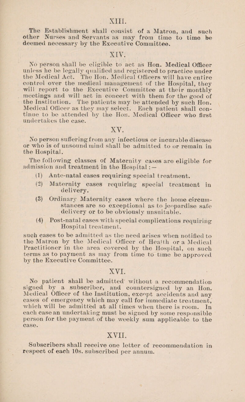 The Establishment shall consist of a Matron, and such other Nurses and Servants as may from time to time be deemed necessary by the Executive Committee. No person shall be eligible to act as Hon. Medical Officer unless he be legally qualified and registered to practice under the Medical Act. The Hon. Medical Officers will have entire control over the medical management of the Hospital, they will report to the Executive Committee at their monthly meetings and Avill act in concert with them for the good o*f the Institution. The patients may be attended by such Hon. Medical Officer as they may select. Each patient shall con¬ tinue to be attended by the Hon. Medical Officer who first undertakes the case. XY. No person suffering from any infectious or incurable disease or who is of unsound mind shall be admitted to or remain in the Hospital. The following classes of Maternity cases are eligible for admission and treatment in the Hospital : — (1) Ante-natal cases requiring special treatment. (2) Maternity cases requiring special treatment in delivery. (3) Ordinary Maternity cases where the home circum¬ stances are so exceptional as to jeopardise safe delivery or to be obviously unsuitable. (4) Post-natal cases with special complications requiring Hospital treatment. such cases to be admitted as the need arises when notified to the Matron by the Medical Officer of Health or a Medical Practitioner in the area covered by the Hospital, on such terms as to payment as may from time to time be approved by the Executive Committee. XYI. No patient shall be admitted without a recommendation signed by a subscriber, and countersigned by an Hon. Medical Officer of the Institution, except accidents and any cases of emergency which may call for immediate treatment, which will be admitted at all times when there is room. In each case an undertaking must be signed by some responsible person for the payment of the weekly sum applicable to the case. XVII. Subscribers shall receive one letter of recommendation in respect of each 10s. subscribed per annum.