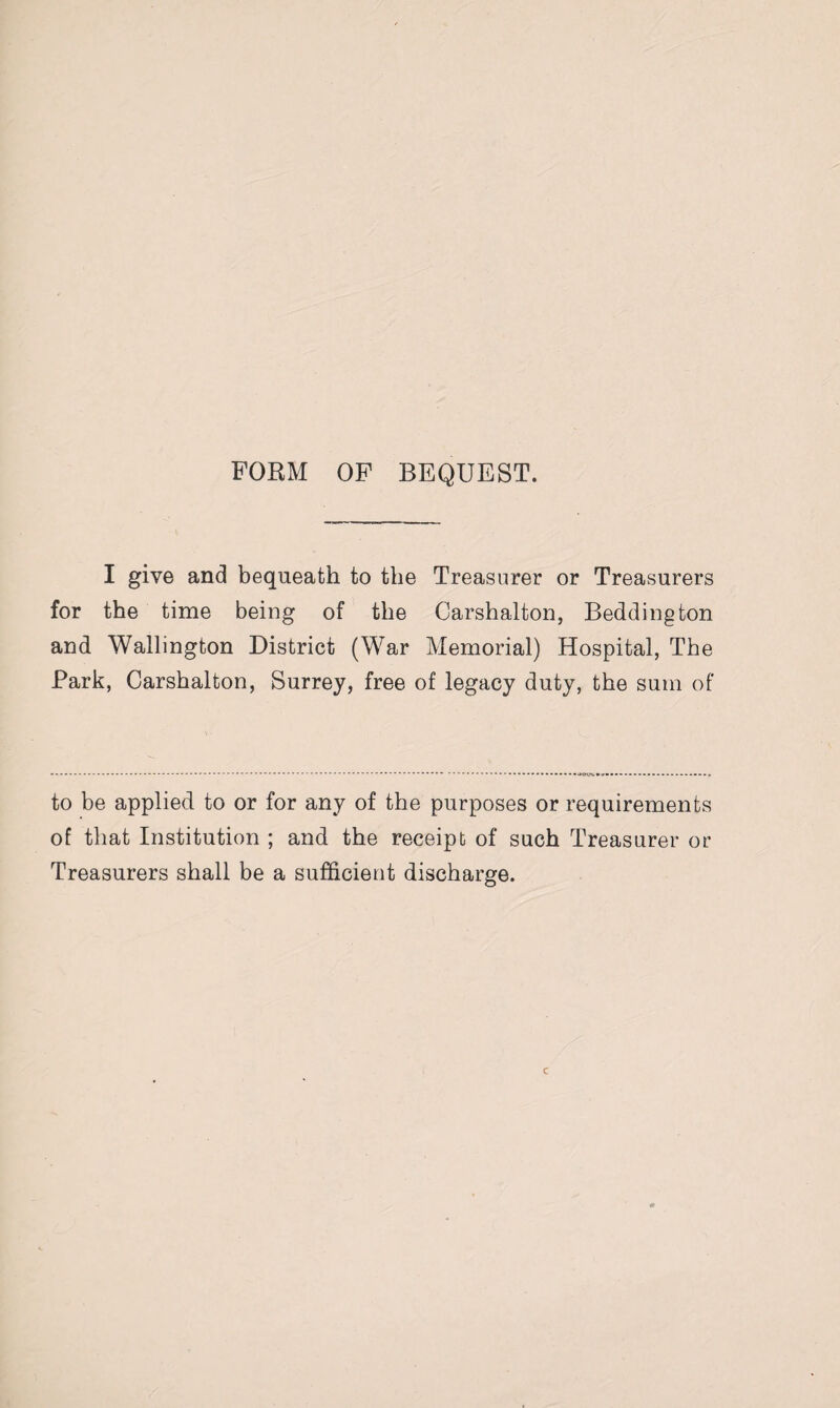 FORM OF BEQUEST. I give and bequeath to the Treasurer or Treasurers for the time being of the Carshalton, Bedding ton and Wallington District (War Memorial) Hospital, The Park, Carshalton, Surrey, free of legacy duty, the sum of to be applied to or for any of the purposes or requirements of that Institution ; and the receipt of such Treasurer or Treasurers shall be a sufficient discharge.