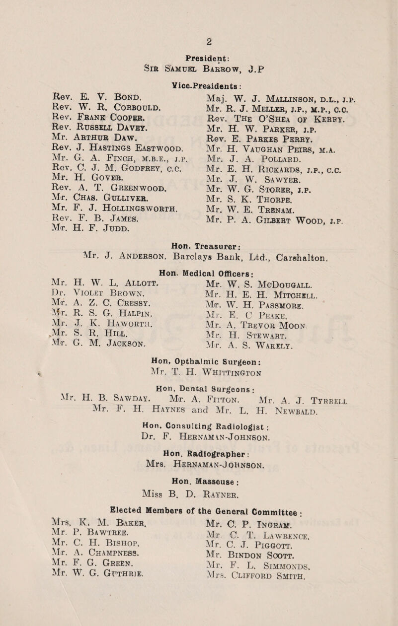 President: Sir Samuel Barrow, J.p Vice-Presidents: Rev. E. V. Bond. Rev. W. R. Coebould. Rev. Frank Cooper. Rev. Russell Davey. Mr. Arthur Daw. Rev. J. Hastings Eastwood. Mr. G. A. Finch, m.b.e., j.p. Rev. C. J. M. Godfrey, c.c. Mr. H. Gover. Rev. A. T. Greenwood. Mr. Chas. Gulliver. Mr. F. J. Hollingsworth. Rev. F. B. James. Mr. H. F. Judd. Maj. W. J. Mallinson, d.l., j.p. Mr. R. J. Meller, j.p., m.p., c.c. Rev. The O’Shea of Kerry. Mr. H. W. Parker, j.p. Rev. E. Parkes Perry. Mr. H. Vaughan Peirs, m.a. Mr. J. A. Pollard. Mr. E. H. Rickards, j.p., c.c. Mr. J. W. Sawyer. Mr. W. G. Storer, j.p. Mr. S. K. Thorpe. Mr. W. E, Trenam. Mr. P. A. Gilbert Wood, j.p. Hon. Treasurer: Barclays Bank, Ltd., Carshalton. Hon. Medical Officers: Mr. W. S. MoDougall. Mr. H. E. H. Mitchell. Mr. W. H. Passmore. Mr. J. Anderson. Mr. H. W. L. Allott. Dr. Violet Brown. Mr. A. Z. C. Cressy. Mr. R. S. G. Halpin. Mr. J. K. Haworth. Mr. S. R. Hill. Mr. G. M. Jackson. Mr. E. C Peake. Mr. A. Trevor Moon. Mr. H. Stewart. Mr. A. S. Wakely. Hon. Opthaimic Surgeon: Mr. T. H. Whittington Hon. Dental Surgeons; Mr. H. B. Sawday. Mr. A. Fitton. Mr. A. J. Tyrrell Mr. F. H. Haynes and Mr. L. H. Newbald. Hon. Consulting Radiologist : Dr. F. Hernam^n-Johnson. Hon. Radiographer: Mrs. Hernaman-Johnson. Hon. Masseuse : Elected Members Mrs. K. M. Baker. Mr. P. Bawtree. Mr. C. H. Bishop. Mr. A. Champness. Mr. F. G. Green. Mr. W. G. Guthrie. D. Rayner. of the General Committee ; Mr. C. P. Ingram. Mr. G. T. Lawrence. Mr. C. J. PlGGOTT. Mr. Bindon Soott. Mr. F. L. Simmonds. Mrs. Clifford Smith.