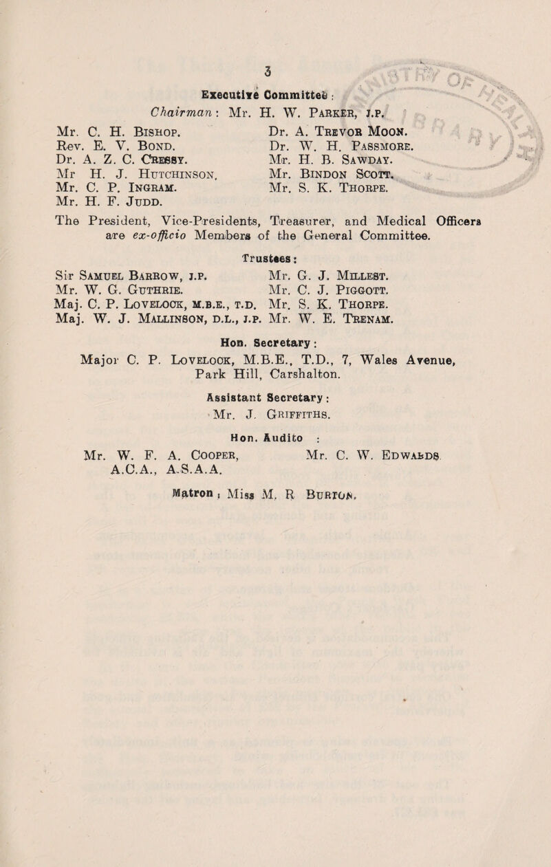 Executive Committee Chairman: Mr. C. H. Bishop. Rev. E. V. Bond. Dr. A. Z. C. CRessy. Mr H. J. Hutchinson, Mr. C. P. Ingram. Mr. H. F. Judd. Mr. H. W. Parker, j.p. Dr. A. Trevor Moon. Dr. W. H. Passmore. Mr. H. B. Sawday. Mr. Bindon Scott. Mr. S. K. Thorpe. The President, Vice-Presidents, Treasurer, and Medical Officers are ex-officio Members of the General Committee. Trustees: Sir Samuel Barrow, j.p. Mr. G. J. Millest. Mr. W. G. Guthrie. Mr. C. J. Piggott. Maj. C. P. Lovelock, m.b.e., t.d. Mr. S. K. Thorpe. Maj. W. J. Mallinson, d.l., j.p. Mr. W. E. Trenam. Hon. Secretary: Major C. P. Lovelock, M.B.E., T.D., 7, Wales Avenue, Park Hill, Carshalton. Assistant Secretary : Mr. J. Griffiths. Hon. Audito Mr. W. F. A. Cooper, Mr. C. W. Edwards A.C.A., A S.A.A. Matron , Miss M. R Burton,