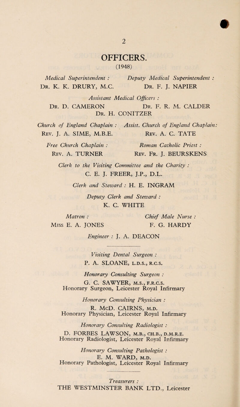 OFFICERS. (1948) Medical Superintendent : Deputy Medical Superintendent : Dr. K. K. DRURY, M.C. Dr. F. J. NAPIER Assistant Medical Officers : Dr. D. CAMERON Dr. F. R. M. CALDER Dr. H. CONITZER Church of England Chaplain : Assist. Church of England Chaplain Rev. J. A. SIME, M.B.E. Rev. A. C. TATE Free Church Chaplain : Rev. A. TURNER Roman Catholic Priest : Rev. Fr. J. BEURSKENS Clerk to the Visiting Committee and the Charity : C. E. J. FREER, J.P., D.L. Clerk and Steward : H. E. INGRAM Deputy Clerk and Steward : K. C. WHITE Matron : Chief Male Nurse : Miss E. A. JONES F. G. HARDY Engineer : J. A. DEACON Visiting Dental Surgeon : P. A. SLOANE, l.d.s., r.c.s. Honorary Consulting Surgeon : G. C. SAWYER, m.s., f.r.c.s. Honorary Surgeon, Leicester Royal Infirmary Honorary Consulting Physician : R. McD. CAIRNS, m.d. Honorary Physician, Leicester Royal Infirmary Honorary Consulting Radiologist : D. FORBES LAWSON, m.b., ch.b., d.m.r.e. Honorary Radiologist, Leicester Royal Infirmary Honorary Consulting Pathologist : E. M. WARD, m.d. Honorary Pathologist, Leicester Royal Infirmary Treasurers : THE WESTMINSTER BANK LTD., Leicester