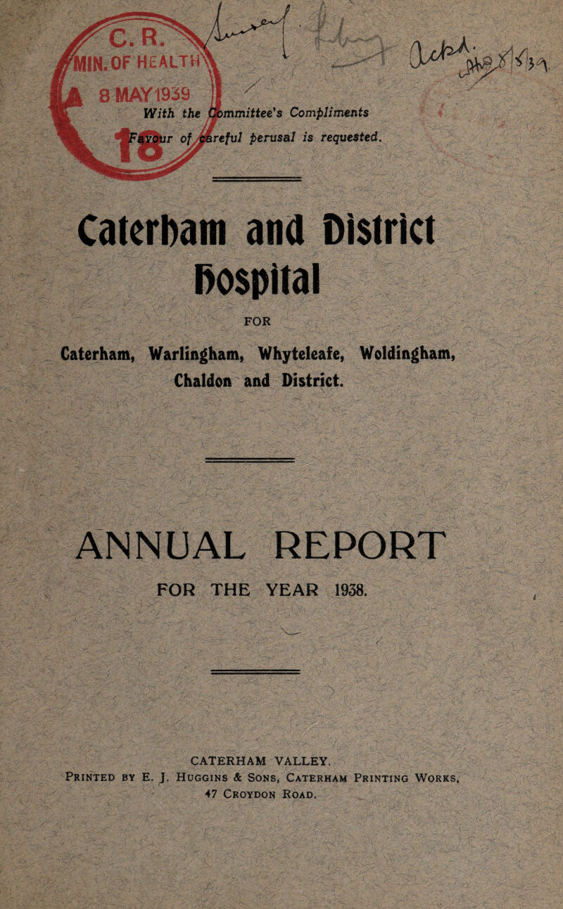 - FOR Caterham, Warlingham, Whyteleafe, Woidingbam, Chaldon and District. Compliments perusal is requested. ANNUAL REPORT FOR THE YEAR 1938. CATERHAM VALLEY. Printed by E. J. Huggins & Sons, Caterham Printing Works, 47 Croydon Road.