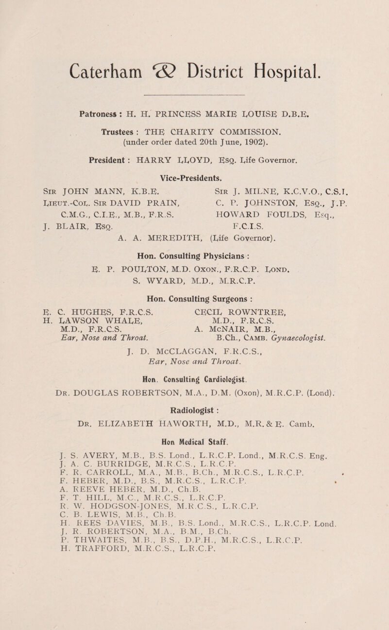 Caterham <S? District Hospital Patroness : H. H. PRINCESS MARIE LOUISE D.B.E. Trustees : THE CHARITY COMMISSION. (under order dated 20th June, 1902). President : HARRY LLOYD, Esq. Life Governor. Vice-Presidents. Sir JOHN MANN, K.B.E. Lieut.-Cor. Sir DAVID PRAIN, C.M.G., C.I.E., M.B., F.R.S. J. BLAIR, Esq. A. A. MEREDITH, Sir J. MILNE, K.C.V.O., C.S.I. C. P. JOHNSTON, Esq., J.P. HOWARD FOULDS, Esq., F.C.I.S. (Life Governor). Hon. Consulting Physicians : E. P. POULTON, M.D. Oxon., F.R.C.P. Lond. S. WYARD, M.D., M.R.C.P. Hon. Consulting Surgeons : E. C. HUGHES, F.R.C.S. IL. LAWSON WHALE, M.D., F.R.C.S. Ear, Nose and Throat. CECIL ROWNTREE, M.D., F.R.C.S. A. McNAIR, M.B., B.Ch., Camb. Gynaecologist. J. D. McCLAGGAN, F.R.C.S., Ear, Nose and Throat. Hon. Consulting Cardiologist. Dr. DOUGLAS ROBERTSON, M.A., D.M. (Oxon), M.R.C.P. (Lond). Radiologist : Dr. ELIZABETH HAWORTH, M.D., M.R. & E. Camb. Hon Medical Staff. J. S. AVERY, M.B., B.S. Lond., L.R.C.P. Lond., M.R.C.S. Eng. J. A. C. BURRIDGE, M.R.C.S., L.R.C.P. F. R. CARROLL, M.A., M.B., B.Ch., M.R.C.S., L.R.C.P. F. HEBER, M.D., B.S., M.R.C.S., L.R.C.P. A. REEVE HEBER, M.D., Ch.B. F. T. HILL. M.C., M.R.C.S., L.R.C.P. R. W. HODGSON-JONES, M.R.C.S., L.R.C.P. C. B. LEWIS, M.B., Ch.B. H. REES DAVIES, M.B., B.S. Lond., M.R.C.S., L.R.C.P. Lond. J. R. ROBERTSON, M.A., B.M., B.Ch. P. THWAITES, M.B., B.S., D.P.H., M.R.C.S., L.R.C.P. H. TRAFFORD, M.R.C.S., L.R.C.P.