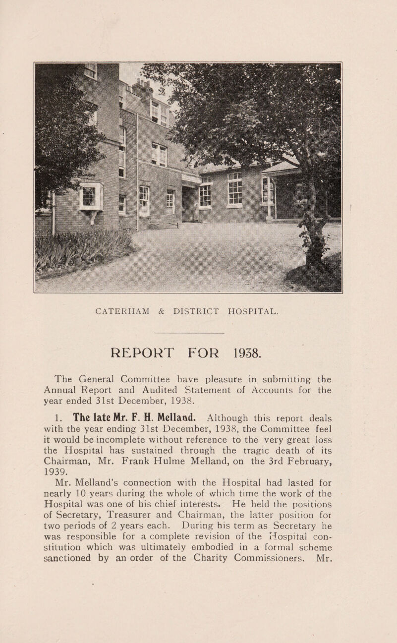 REPORT FOR 1958. The General Committee have pleasure in submitting the Annual Report and Audited Statement of Accounts for the year ended 31st December, 1938. 1. The late Mr. F. H Midland. Although this report deals with the year ending 31st December, 1938, the Committee feel it would be incomplete without reference to the very great loss the Hospital has sustained through the tragic death of its Chairman, Mr. Frank Hulme Melland, on the 3rd February, 1939. Mr. Melland’s connection with the Hospital had lasted for nearly 10 years during the whole of which time the work of the Hospital was one of his chief interests. He held the positions of Secretary, Treasurer and Chairman, the latter position for two periods of 2 years each. During his term as Secretary he was responsible for a complete revision of the Hospital con¬ stitution which was ultimately embodied in a formal scheme sanctioned by an order of the Charity Commissioners. Mr.