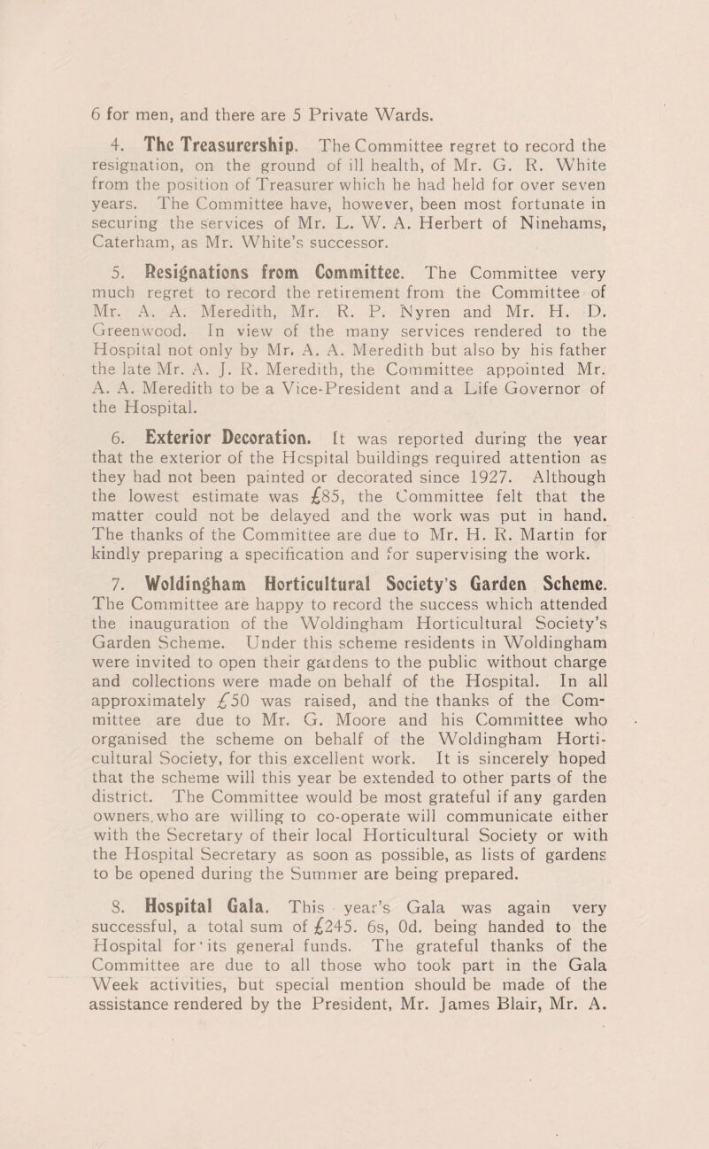 4. The Treasurership. The Committee regret to record the resignation, on the ground of ill health, of Mr. G. R. White from the position of Treasurer which he had held for over seven years. The Committee have, however, been most fortunate in securing the services of Mr. L. W. A. Herbert of Ninehams, Caterham, as Mr. White’s successor. 5. Resignations from Committee. The Committee very much regret to record the retirement from the Committee of Mr. A. A. Meredith, Mr. R. P. Nyren and Mr. H. D. Greenwood. In view of the many services rendered to the Hospital not only by Mr. A. A. Meredith but also by his father the late Mr. A. J. R. Meredith, the Committee appointed Mr. A. A. Meredith to be a Vice-President and a Life Governor of the Hospital. 6. Exterior Decoration, ft was reported during the year that the exterior of the Hospital buildings required attention as they had not been painted or decorated since 1927. Although the lowest estimate was £85, the Committee felt that the matter could not be delayed and the work was put in hand. The thanks of the Committee are due to Mr. H. R. Martin for kindly preparing a specification and for supervising the work. 7. Woldingham Horticultural Society’s Garden Scheme. The Committee are happy to record the success which attended the inauguration of the Woldingham Horticultural Society’s Garden Scheme. Under this scheme residents in Woldingham were invited to open their gardens to the public without charge and collections were made on behalf of the Hospital. In all approximately £50 was raised, and the thanks of the Com¬ mittee are due to Mr. G. Moore and his Committee who organised the scheme on behalf of the Woldingham Horti¬ cultural Society, for this excellent work. It is sincerely hoped that the scheme will this year be extended to other parts of the district. The Committee would be most grateful if any garden owners, who are willing to co-operate will communicate either with the Secretary of their local Horticultural Society or with the Hospital Secretary as soon as possible, as lists of gardens to be opened during the Summer are being prepared. 3. Hospital Gala. This year’s Gala was again very successful, a total sum of £245. 6s, Od. being handed to the Hospital for'its general funds. The grateful thanks of the Committee are due to all those who took part in the Gala Week activities, but special mention should be made of the assistance rendered by the President, Mr. James Blair, Mr. A.