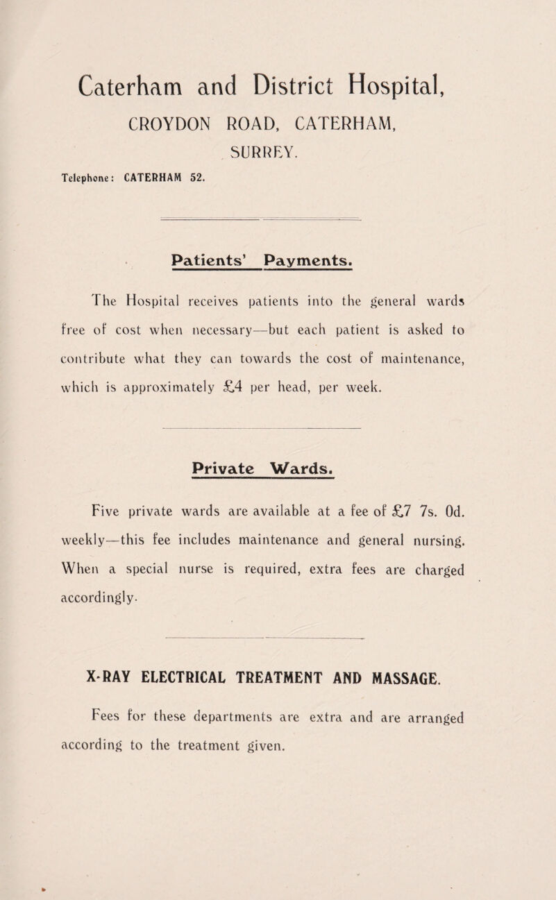 CROYDON ROAD, CATERHAM, SURREY. Telephone: CATERHAM 52. Patients’ Payments. The Hospital receives patients into the general wards free of cost when necessary—but each patient is asked to contribute what they can towards the cost of maintenance, which is approximately 514 per head, per week. Private Wards. Five private wards are available at a fee of £7 7s. Od. weekly—this fee includes maintenance and general nursing. When a special nurse is required, extra fees are charged accordingly. X*RAY ELECTRICAL TREATMENT AND MASSAGE. Fees for these departments are extra and are arranged according to the treatment given.