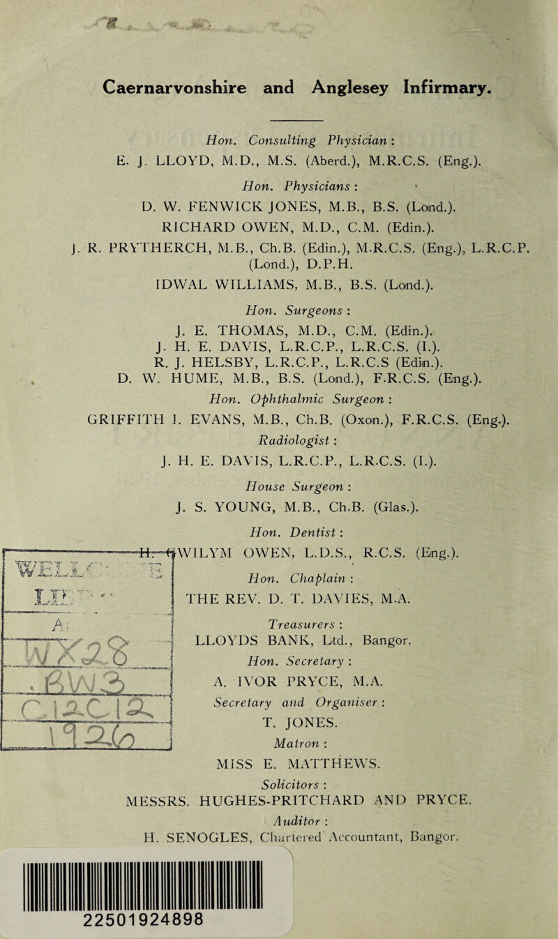 Caernarvonshire and Anglesey Infirmary. Hon. Consulting Physician: E. J. LLOYD, M.D., M.S. (Aberd.), M.R.C.S. (Eng.). Hon. Physicians : D. W. FENWICK JONES, M.B., B.S. (Land.). RICHARD OWEN, M.D., C.M. (Edin.). J. R. PRYTHERCH, M.B., Ch.B. (Edin.), M.R.C.S. (Eng.),, L.R.C.P. (Land.), D.P.H. IDWAL WILLIAMS, M.B., B.S. (Land.). Hon. Surgeons : J. E. THOMAS, M.D., C.M. (Edin.). J. H. E. DAVIS, L.R.C.P., L.R.C.S. (I.). R. J. HELSBY, L.R.C.P., L.R.C.S (Edin.). D. W. HUME, M.B., B.S. (Land.), F.R.C.S. (Eng.). Hon. Ophthalmic Surgeon : GRIFFITH I. EVANS, M.B., Ch.B. (Oxon.), F.R.C.S. (Eng.). Radiologist : J. H. E. DAVIS, L.R.C.P., L.R.C.S. (I.). House Surgeon : J. S. YOUNG, M.B., Ch.B. (Glas.). Hon. Dentist: WELXa ' T Ten - A I * 1 \r j ■ PM3 JU n r* ■4 iirH^WILYM OWEN, L.D.S., R.C.S. (Eng.). Hon. Chaplain : THE REV. D. T. DAVIES, M.A. Treasurers : LLOYDS BANK, Ltd., Bangor. Hon. Secretary : A. IVOR PRYCE, M.A. Secretary and Organiser : T. JONES. Matron : MISS E. MATTHEWS. Solicitors : MESSRS. HUGHES-PRITCHARD AND PRYCE. Auditor : PI. SENOGLES, Chartered’ Accountant, Bangor. A 22501924898