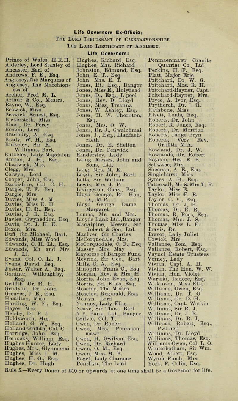 Life Governors Ex-Officio: The Lord Lieutenant of Caernarvonshire. The Lord Lieutenant of Anglesey. Prince of Wales, H.R.H. Alderley, Lord Stanley of Ancaster, Earl of Andrews, F. E., Esq. Anglesey,The Marquess of Anglesey, The Marchion¬ ess of Archer, Prof. R. L. Arthur & Co., Messrs. Bayne, W., Esq. Beswick, Miss Beswick, Ernest, Esq. Bickersteth, Miss Black, Dr. Percy Boston, Lord Bradbury, A., Esq. Brady, W. H., Esq. Bulkeley, Sir R. Williams, Bart. Bulkeley, Lady Magdalen Burton, J. H., Esq. Chadwick, Mrs. Clegg, Mrs. Colwyn, Lord Cooper, John, Esq. Darbishire, Col. C. H. Dargie, T. F., Esq. Dargie, Mrs. Davies, Miss A. M. Davies, Miss E. H. Davies, H. R., Esq. Davies, J. R., Esq. Davies, Gwyneddon, Esq. Davis, Dr. J. H. E. Dixon, Mrs. Duff, Sir Michael, Bart. Edwards, Miss Wood Edwards, C. H. LL, Esq. Edwards, Mr and Mrs J. LI. Evans, Col. 0. LI. J. Evans, David, Esq. Foster, Walter A., Esq. Gardner, Willoughby, Esq. Griffith, Dr. R. H. Gruffydd, Dr. John Greaves, J. E., Esq. Hamilton, Miss Harding, W. F., Esq. Hayes, Mrs. Helsby, Dr. R. J. Holdsworth, Mrs. Holland, G. W., Esq. Holland-Griffith, Col. C. Horridge, John, Esq. Horrocks, William, Esq. Hughes-Hunter, Lady Hughes, Mrs., Glynmenai Hughes, Miss J. M. Hughes, H. O., Esq. Hughes, Dr. Hugh Life Governors: Hughes, Richard, Esq. Hughes, Mrs. Richard Johnston, Edmund, Esq. John, E. T., Esq. John, Mrs. E. T. Jones, Rt., Esq., Bangor Jones, Miss E., Holyhead Jones, D., Esq., L’pool Jones, Rev. D. Lloyd Jones, Miss, Treanna Jones, W. Ashley, Esq. Jones, H. W. Thornton, Esq. Jones, Airs. <0. W. Jones, Dr. J., Gwalchmai Jones, J., Esq., Llanfach- raeth Jones, Dr. E. Shelton Jones, Dr. Fenwick Kindersley, Lady Laing, Messrs. John and Sons, Ltd. Lang, Mrs. M. K. Leigh, Sir John, Bart. Letts, Sir William Lewis, Mrs. J. P. Livingston, Chas., Esq. Lloyd George, Rt. Hon. D., M.P. Lloyd George, Dame Margaret Lomas, Air. and Mrs. Lloyds Bank Ltd.,Bangor AlacAlpine, Alessrs. iSir Robert & Son, Ltd. Maclver, Sir Charles McCorquodale, Airs. McCorquodale, C. F., Esq Massey, Airs. May Mayoress of Bangor Fund Meyrick, 'Sir Geo., Bart. Mills, C. A., Esq. Alinoprio, Frank C., Esq. Morgan, Rev. & Mrs. H. Alorris, John Evan, Esq. Alorris, Ed. Elias, Esq. Aloseley, The Misses Aloseley, Reginald, Esq. Atostyn, Lord Nanney, Lady Ellis :Neave, Sir Thos., Bart. iN.P. Bank, Ltd., Bangor Ogilvie, Col. T. Owen, Dr. Robert Owen, Mrs., Penmaen- mawr Owen, H. Gwilym, Esq. Owen, Dr. Richard Owen, O. AL, Esq. Owen, Aliss M. E. Paget, Lady Clarence Penrhyn, The Lord Penmaenmawr Granite Quarries Co., Ltd. Perkins, H. F., Esq. Platt, Alajor Eric Pritchard, Dr. W. G. Pritchard, Airs. R. H. Pritchard-Rayner, Capt. Pritchard-Rayner, Mrs. Pryce, A. Ivor, Esq. Prytherch, Dr. [. R. Rathbone, Aliss R.ivett, Louis, Esq. Roberts, Dr. John Robert, R. Jones, Esq. Roberts, Dr. Aloreton Roberts, Judge Bryn Roberts, Very Rev. Griffith, Al.A. Rowland, Dr. J. W. Rowlands, Dr. Robert Roy den, Mrs. E. B. Schwabe, Mrs. Sheenan, A. E. Esq. Singlehurst, Aliss Symes, A. H., Esq. Tattersall, Mr & Airs T. F. Taylor, Miss E. Taylor, Aliss F. B. Taylor, C. V., Esq. Thomas, Dr. J. E. Thomas, Dr. E. R. Thomas, R. Rees, Esq. Thomas, Mis. J. IS. Thomas, Miss L. E. Travis, Dr. Trevor, Lady Juliet Urwick, Airs. Vallance, Tom, Esq. Vallance, Robert, Esq. Vaynol Estate Trustees Verney, Lady Vivian, Capt. A. H. Vivian, The Hon. W. W. Vivian, Hon. Violet Wartski, Isidore, Esq. Wilkinson, Aliss Ella Williams, Owen, Esq. Williams, Dr. T. O. Williams, Dr. D. H. Williams, Capt. Wat.kin Williams, Sir R. J. Williams, Dr. J. R. Williams, Dr. R. J. Williams, Robert, Esq., Pwllheli Williams, Dr. Lloyd Williams, Thomas, Esq. Williams A3 wen, Col. L. O. Winterbotham, Sir Wm. Wood, Albert, Esq. Wynne-Finch, Mrs. York, F. Colin, Esq. Rule 3.—Every Donor of £10 or upwards at one time shall be a Governor for life.