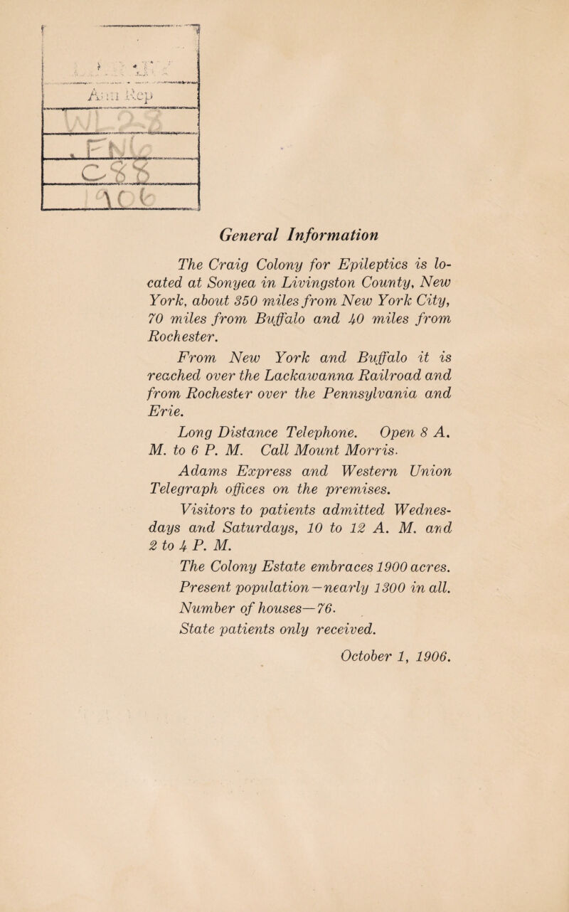 General Information The Craig Colony for Epileptics is lo¬ cated at Sonyea in Livingston County, New York, about 350 miles from New York City, 70 miles from Buffalo and UO miles from Rochester. From New York and Buffalo it is reached over the Lackawanna Railroad and from Rochester over the Pennsylvania and Erie. Long Distance Telephone. Open 8 A. M. to 6 P. M. Call Mount Morris. Adams Express and Western Union Telegraph offices on the premises. Visitors to patients admitted Wednes¬ days ajid Saturdays, 10 to 12 A. M. and 2 to UP. M. The Colony Estate embraces 1900 acres. Present population—nearly 1300 in all. Number of houses—76. State patients only received.