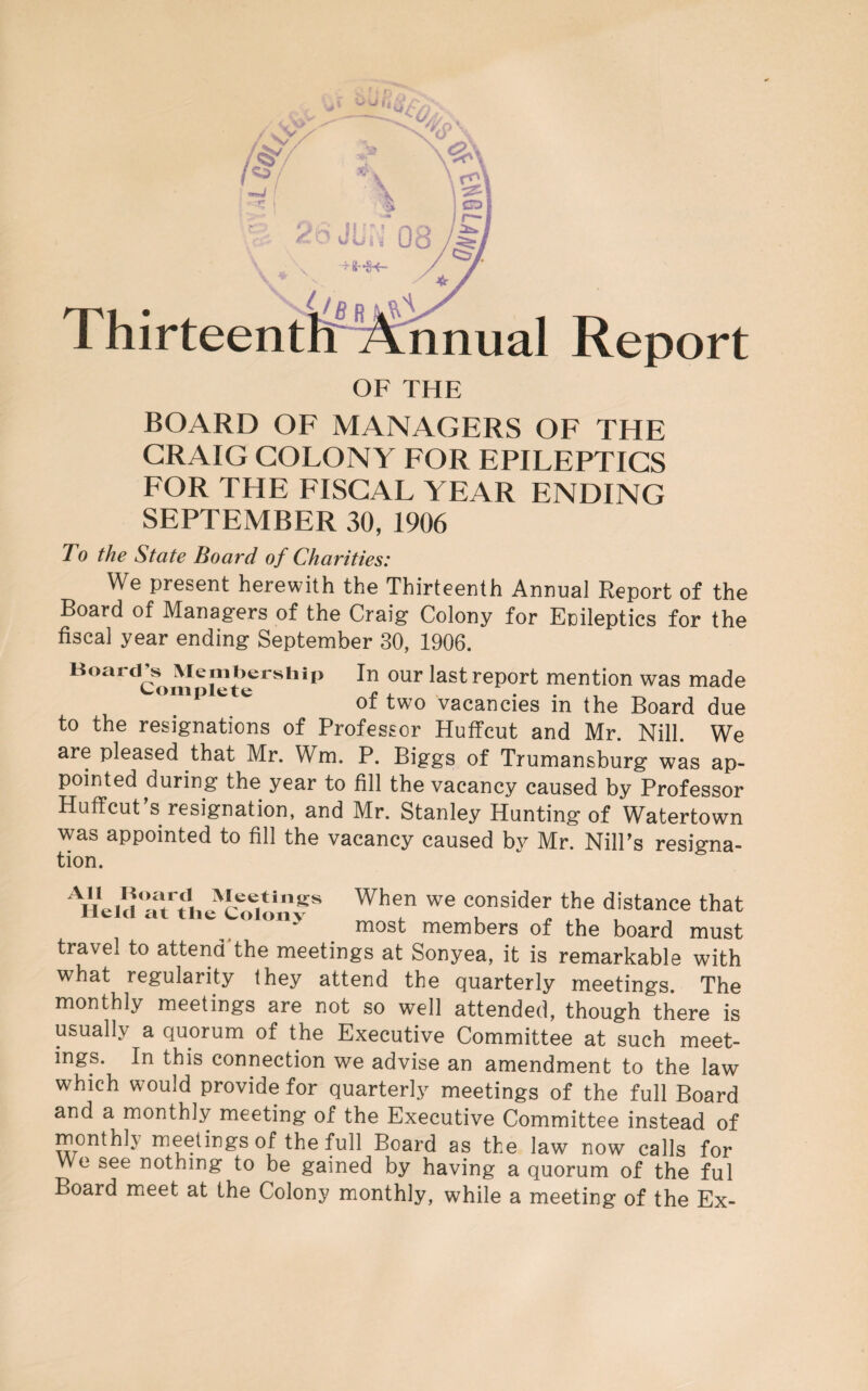 Thirteentl^^^^CMual Report OF THE BOARD OF MANAGERS OF THE CRAIG COLONY FOR EPILEPTICS FOR THE FISCAL YEAR ENDING SEPTEMBER 30, 1906 To the State Board of Charities: We present herewith the Thirteenth Annual Eeport of the Board of Managers of the Craig Colony for Epileptics for the fiscal year ending September 30, 1906. Board^s^ Membership In our last report mention was made onip t e vacancies in the Board due to the resignations of Professor Huffcut and Mr. Nill. We are pleased that Mr. Wm. P. Biggs of Trumansburg was ap¬ pointed during the year to fill the vacancy caused by Professor Hutfcut’s resignation, and Mr. Stanley Hunting of Watertown was appointed to fill the vacancy caused by Mr. Nill’s resigna¬ tion. When we consider the distance that ^ “y most members of the board must travel to attend'the meetings at Sonyea, it is remarkable with what regularity they attend the Quarterly meetings. The monthly meetings are not so well attended, though there is usually a quorum of the Executive Committee at such meet¬ ings. In this connection we advise an amendment to the law which would provide for quarterly meetings of the full Board and a monthly meeting of the Executive Committee instead of monthly meetings of the full Board as the law now calls for Wo see nothing to be gained by having a quorum of the ful Board meet at the Colony monthly, while a meeting of the Ex-